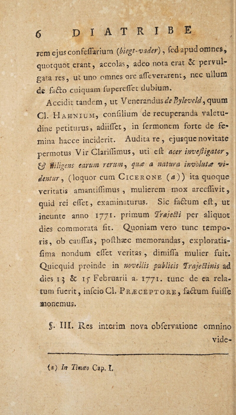 / D I A T R I B E rem ejus confeflarium {biegt-vader), fed apud omnes, quotquot erant, accolas, adeo nota erat 2c pervul¬ gata res, ut uno omnes ore afTeverarent, nec uLuoS de fafto cuiquam iuperefict dubium. Accidit tandem , ut Venerandus de Byleveld, quum Cl. Hahnium, coniilium de recuperanda valetu¬ dine petiturus, adiiffet, in Termonem forte de fe¬ mina hacce inciderit. Auditare, ej usque novitate permotus Vir Clariftimus, uti eft acer inveftigator, & diligens earum rerum, qua a natura involuta vi- dentur 1 (loquor cum Cicerone (a)) ita quoque veritatis amantiffimus , mulierem mox arceftivit, quid rei effet, examinaturus. Sic fadium eft, ut ineunte anno 1771. primum 2mjeSii per aliquot dies commorata iit. Quoniam vero tunc tempo¬ ris, ob cauflits, pofthxc memorandas, exploratis- fima nondum effet veritas, dirniffa mulier fuit. Quicquid proinde in novellis publicis TrajeSlinis ad dies 15 & 17 Februarii a. 1771. tunc de ea rela¬ tum fuerit, infcioCI. Praeceptore, fadlum fuifte Konemus. p III. Res interim nova obfervatione omnino vide- .iTm r iwr 1 ■■ 11 -_r. . |b| (rr1r-)f--f;r^—m*mmwn-Tjn 1 , > ^--T|||)<||| . _ , , , , — 1 n, „ 7. (*) Iit Timeo Cap. I.