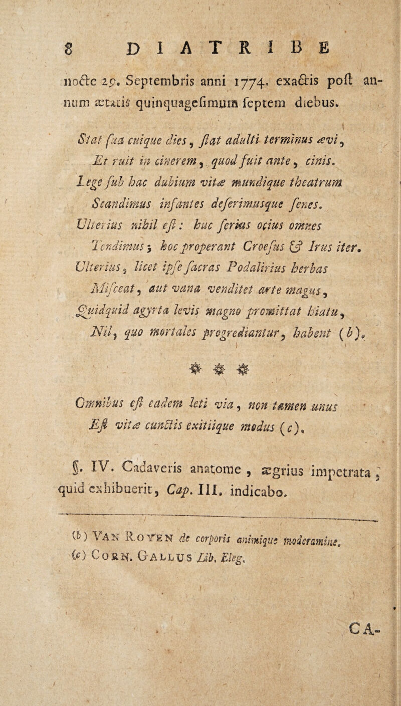 no<5le ip. Septembris anni 1774. exactis poft an¬ num xuds quinquagcfimuin feptem diebus. Stat fua cuique dies, fiat adulti terminus avi. Et ruit in cinerem, quod fuit ante, r/Vz/r. fub dubium vita mundique theatrum Scandimus infantes deferimusque fenes. Ulterius nihil efi: huc ferius ocius omnes Tendimus } hoc properant Croefus & Irus iter. Ulterius j licet ipfefacras Podalirius herbas Mifceat, aut vana venditet arte magus, Quidquid agyrta levis magno promittat hiatu, ATi/j £«0 mortales progrediantur, habent (b), 1 1 * $ # Qmnwus efi eadem leti via, non tamen unus Efi vi:<e cunelis exitiique modus (c), §• Cadaveris anatome , aegrius impetrata 5' quid exhibuerit, Cap. IU. indicabo. (^) \'AH de corporis cuimique iriodcTuniiuc U) Co&^f. Galuus Lib, Eleg. ' • .) \ . ' _ r • - ‘7/. / ■ ' - ■■::.' , - ca-
