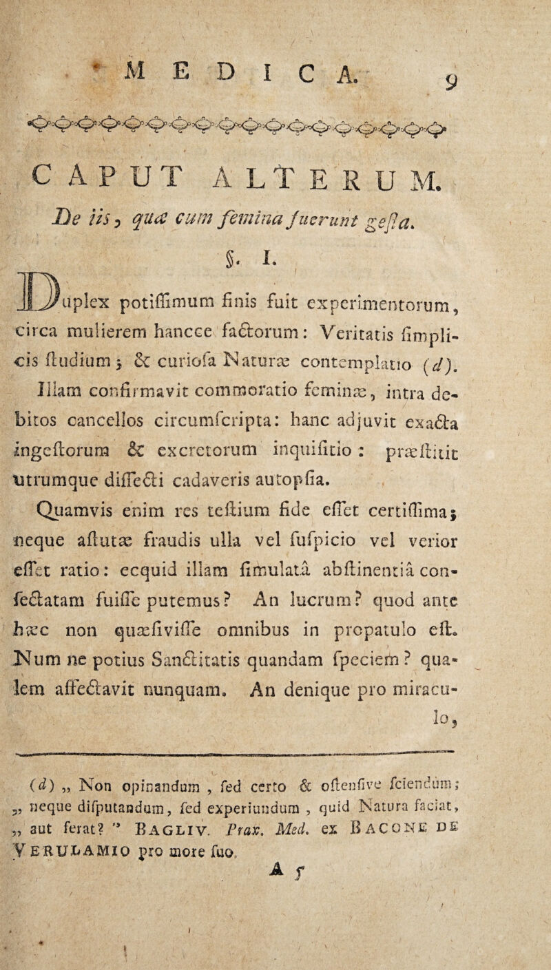 C A P UT ALTESU M. fle iis, qua cum femina fuerunt gefia. circa mulierem hancce factorum: Veritatis fimpli- cis ftudium i & curiofa Naturte contemplatio (d). Iliam confirmavit commoratio femin intra de¬ bitos cancellos circumfcripta: hanc adjuvit exadta ingeftorura & excretorum inquifitio: praeffcitit vitrumque difie&i cadaveris autopfia. Quamvis enim res teftium fide efiet certiffima} neque aftutte fraudis ulla vel fufpicio vel verior effct ratio: ecquid illam fimulata abftinentia con- fedlatam fuifle putemus? An lucrum? quod ante htec non qutefivifie omnibus in propatulo eit. Num ne potius Sandtitatis quandam fpeciem ? qua¬ lem affedlavit nunquam. An denique pro miracu¬ lo, (d) „ Non opinandum , fed certo & oftenfive /ciendum; „ neque difputanduTn, /ed experiundum , quid Natura faciat, „ aut ferat? Bagliv. Prax. Med. ex BacgNEDE Verulamio pxo more fuo, . 1 A f * i i