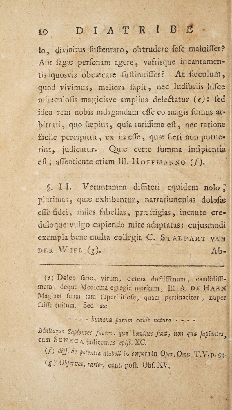 diatribe lo, di vinicus fuftentato, obtrudere fefe maltiiflet? Aut faga: perfonam agere, vafrisque incantamen¬ tis quosvis obaecare fuilinuiflet ? At liecuium, quod vivimus, meliora fapit, nec ludibriis hifce miraculofis magicisve amplius deiedlatur (e): fed ideo rem nobis indagandam effe eo magis fumus ar¬ bitrati, quofxpius, quia rariiuma eft, nec ratione facile percipitur, ex iiscffe, quae fieri non potue¬ rint, judicatur. Qax certe fumma infipientia eft; affentiente etiam lil. Hoff manno (f). §. I I. Veruntamen diffiteri equidem nolo plurimas, qua: exhibentur, narratiunculas dolofae effe fidei, aniles fabellas, prasftigias, incauto cre- duloque'vulgo capiendo mire adaptatas: cujusmodi exempla bene multa collegit C. Stalpart van BER WlEL ,(g). Ab- (O fane, virum, ctetera doctifllmum, candidiffi- mum, deque Medicina egregie meritum, III A. de HaeM Magiam fuaui tam fuperftitiofe, quam pertinaciter , nuper fuiffe tuitum. Sed haec - bumsna parum cavit natura - -r- - Muitaque Sapientes facere, qua homines funt, non qua, fapientss cum Seneca judicemus epiJl.XC. ij ) aijf. de potentia diaboli in corpora in Oper. Qmn. T.V. p. 94. C^) Obfervat, rarior, cent. poft, Obf. XV, * ♦