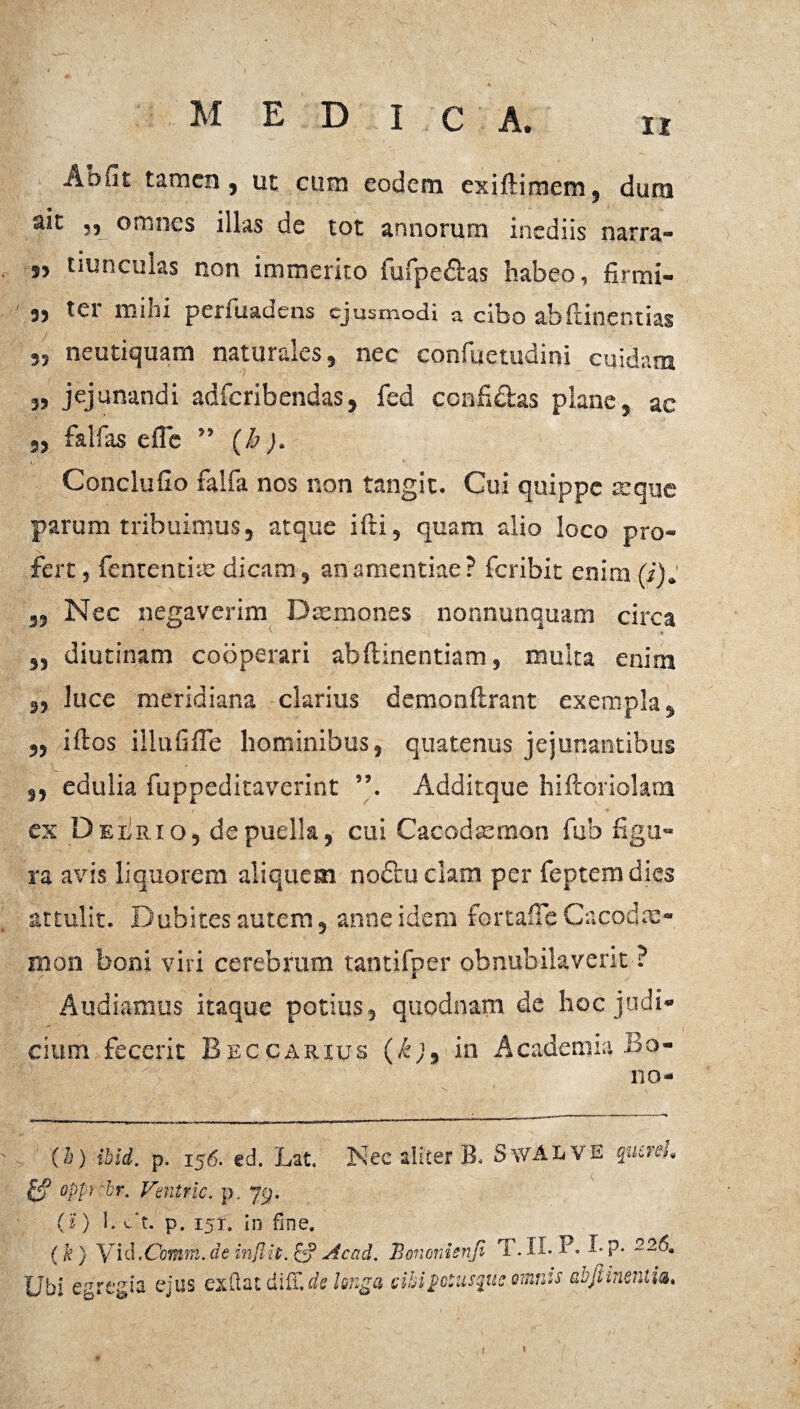Abnt tamen j ut cum eodem exifHmcm, dum ait „ omnes illas de tot annorum inediis narra- s, tiunculas non immerito fufpe&as habeo, firmi- 3) ter mini penuadens ejusmodi a cibo abftinentias 55 neutiquam naturales, nec confuetudini cuidam „ jejunandi adferibendas, fed confidas plane, ac „ falfas efle ” (h). I,- ■ V Conclufio falfa nos non tangit. Cui quippe icque parum tribuimus, atque ifti, quam alio loco pro¬ fert , fententias dicam, an amentiae? feribit enim 5, Nec negaverim Daemones nonnunquam circa „ diutinam cooperari abftinentiam, multa enim ,, luce meridiana clarius demonflrant exempla, „ iftos illufiffe hominibus, quatenus jejunantibus 9, edulia fuppeditaverint Additque hiftoriolam ex Deerio, de puella, cui Cacodaemon fub figu¬ ra avis liquorem aliquem nodu clam per feptemdies attulit. Dubites autem, anne idem fortaffe Cacodx- mon boni viri cerebrum tantifper obnubilaverit ? Audiamus itaque potius, quodnam de hoc judi¬ cium fecerit Beccarius (k), in Academia Bo¬ no- (h) ibid. p. 156. ed. Lat. 3Nec aliter B. SwALVE qutnl. £? oppi~br, Ventric. p. 79. (i ) I. c‘t.' p. 151. in fine. (k) Vid.Comm.de sicad. Bonenienf. T. Ii-P. Ubi egregia ejus exftatdiff.de longa cibi potusque omnis abfiiner.iia.