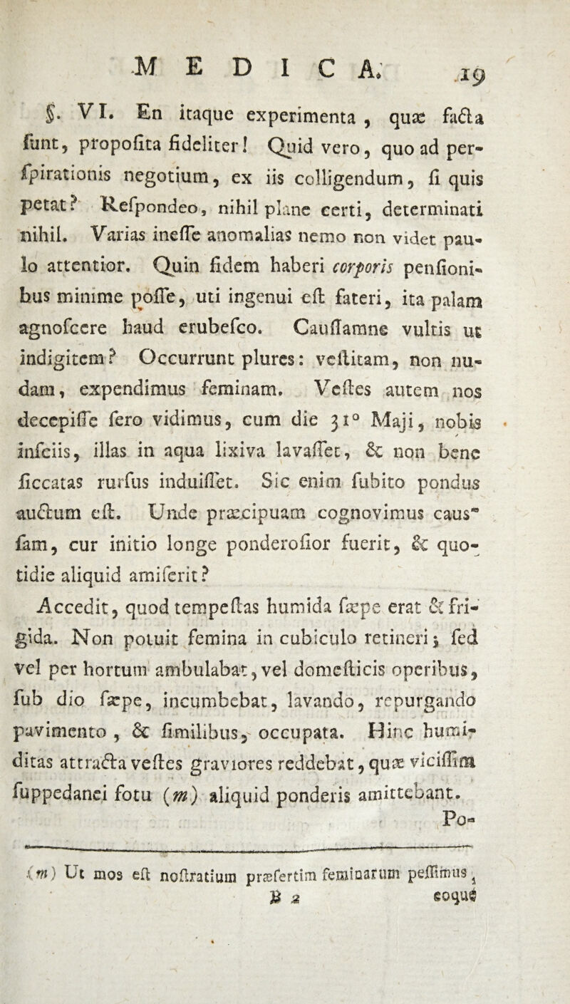 19 §. VI. En itaque experimenta , quas fada lunt, propofita fideliter! Quid vero, quo ad per- fpirationis negotium, ex iis colligendum, fi quis petat? K.efpondeo, nihil plane certi, determinati nihil. Varias ineflc anomalias nemo non videt pau¬ lo attentior. Quin fidem haberi corporis penfioni- hus minime pofle, uti ingenui cft fateri, ita palam agnofccre haud erubefco. Cauflamne vultis ut indigitcm ? Occurrunt plures: veilitam, non nu¬ dam, expendimus feminam. Vcftes autem nos decepifie fero vidimus, cum die 310 Maji, nobis infciis, illas in aqua lixiva lavaficc, & non bene ficcatas rurfus induifiet. Sic enim fubito pondus audlum e fi. Unde praecipuam cognovimus caus fam, cur initio longe ponderofior fuerit, & quo¬ tidie aliquid amiferit? • ..... Accedit, quod tempefias humida fsepe erat cCfri¬ gida. Non potuit femina in cubiculo retineri j fed vel per hortum ambulabat,vel domcfticis operibus, fub dio fsepe, incumbebat, lavando, repurgando pavimento , & fimilibus,- occupata. Hinc humi- ditas attrafta veftes graviores reddebat,quee viciffim i fuppedanci fotu (m) aliquid ponderis amittebant. * Po- (m) Ut mos ea noftratium pnefertimfeminarum pelfiimis5