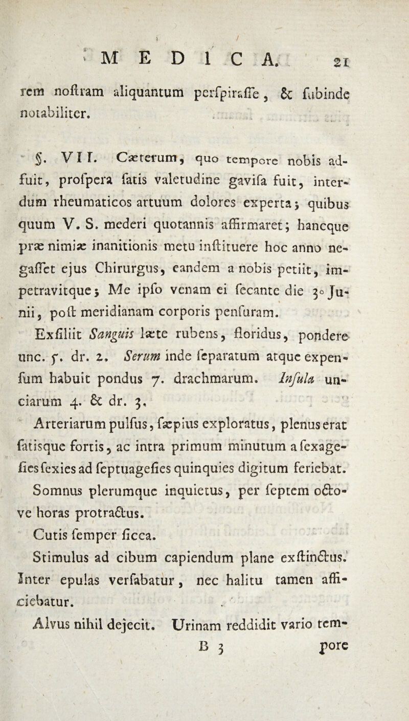 / : M E D 1 C A. 2i rem noftiam aliquantum perfpiralTe, 6c fubinde notabiliter. • ' • \ §. VIT. Cauterum, quo tempore nobis ad¬ fuit, profpera fatis valetudine gavifa fuit, inter¬ dum rheumaticos artuum dolores experta quibus quum V. S. mederi quotannis affirmaret; h an eque prae nimia: inanitionis metu inftituere hoc anno ne- gaffict ejus Chirurgus, eandem a nobis petiit, im- petravitquej Me ipfo venam ei fecante die 3° Ju- - « nii, poli: meridianam corporis penfuram. Exfiliit Sanguis laete rubens, floridus, pondere unc. f. dr. z. Serum inde feparatum atque expen- fum habuit pondus 7. drachmarum. Infula un¬ ciarum 4. £c dr. 3, Arteriarum pulfus, fsepius exploratus, plenus erat fatisque fortis, ac intra primum minutum afexage- fiesfexies ad feptuagefies quinquies digitum feriebat. Somnus plerumque inquietus, per feptem o&o- ve horas protradus. Cutis femper ficca. Stimulus ad cibum capiendum plane exftin&us. Inter epulas verfabatur, nec halitu tamen affi¬ ciebatur. Alvus nihil dejecit. Urinam reddidit vario tem- B 3 pore