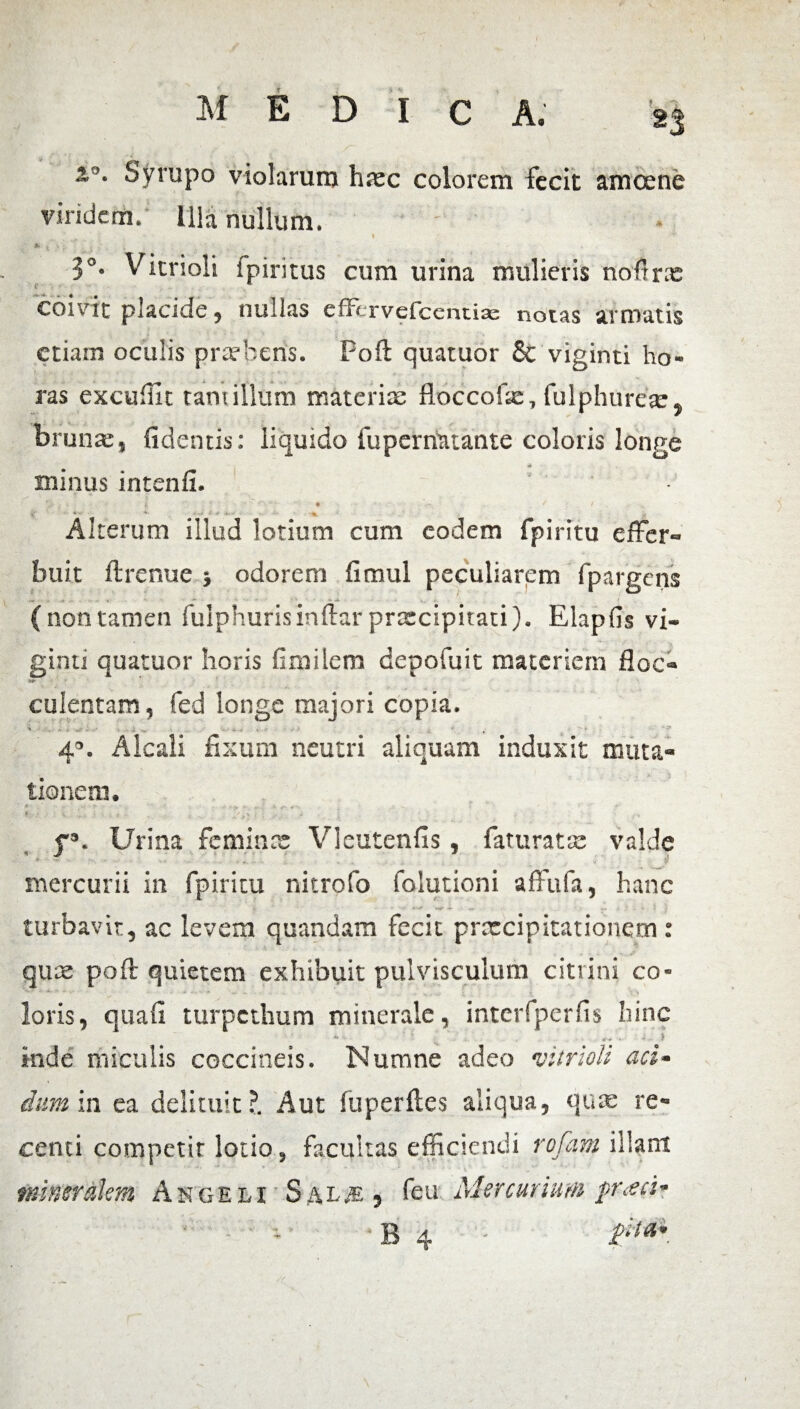 z°. Syrupo violarum haec colorem fecit amoene vindem. Illa nullum. ' V 3°* Vitrioli fpiritus cum urina mulieris noftrie coivit placide, nullas effervefcentia: notas armatis etiam oculis praebens. Poft quatuor Sc viginti ho¬ ras excufile tam illum materiae floccofae, fulphureae, brunae, fidentis: liquido fuperuatante coloris longe «t minus intenfi. s ‘J ♦ V* ' / ( ' 4 • • - - • Alterum illud lotium cum eodem fpiritu effer- buit ftrenue odorem fimul peculiarem fpargens — - • ■ _ (nontamen fulphurisinftarpraecipitati). Elapfis vi¬ ginti quatuor horis fimilem depofuit materiem floc- culentam, fed longe majori copia. ' * !■ -V - - -v - ■ • , ' * 4°. Alcali fixum neutri aliquam induxit muta¬ tionem. * « •• >■ **• -•* 9-. * - * * • v > I i . . f3. Urina feminee Vleutenfis, faturatae valde mercurii in fpiritu nitrofo folutioni affufa, hanc turbavit, ac levem quandam fecit praecipitationem: quae poft quietem exhibuit pulvisculum citrini co¬ loris , quafi turpethum minerale, interfperfis hinc ' : ... • ? inde miculis coccineis. Numne adeo •vitrioli aci- dum in ea delituit?. Aut fuperftes aliqua, quae re¬ centi competit lotio, facultas efficiendi rofam illam mineralem Angeli Sal# » feu■. Mercurium prach