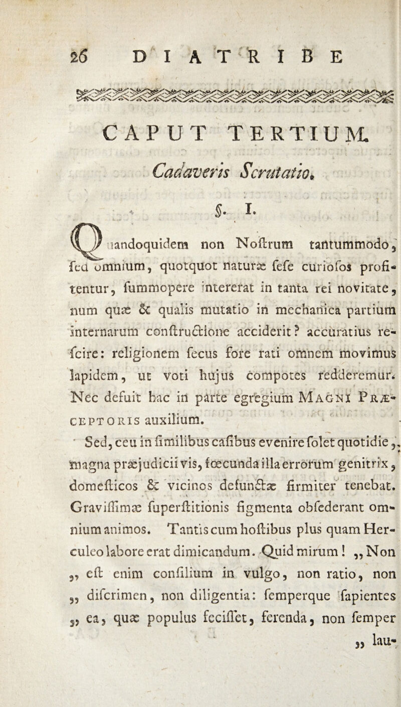 CAPUT TERTIUM «c * Cadaveris Serui at io• » - - . . ■ Ii _ ^ * §e I* i landoquidem non Noftrum tantummodo, feci omnium, quotquot naturae fefe curiofos profi¬ tentur, iummopere intererat in tanta rei novitate, aum quae Sc qualis mutatio in mechanica partium • ... . internarum conftructione acciderit ? accuratius re- fcire: religionem fecus fore rati omnem movimus lapidem, ut voti hujus compotes redderemur* Nec defuit hac in parte egregium Magni Prs- s * ‘ ’ ‘r '.-T ' ceptoris auxilium. ■ ■ Sed, ceu in fimilibus cafibus evenire folet quotidie magna prxjudicii vis, fcecunda illa errorum genitrix, domefticos & vicinos defunflsc firmiter tenebat. * > •-*.* H t ’•» > L * * ' J * Gravifiimae fuperftitionis figmenta obfederant om¬ nium animos. Tantis cum hoftibus plus quam Her¬ culeo labore erat dimicandum. Quid mirum! „Non „ eft enim confilium in vulgo, non ratio, non 5, diferimen, non diligentia: femperque fapientes 5, ea 5 qux populus feciffet, ferenda, non femper lau-