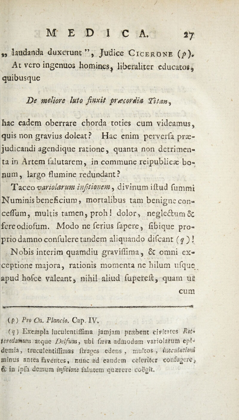 „ laudanda duxerunt”, Judice Cicerone (p). At vero ingenuos homines? liberaliter educatos, quibusque De meliore luto finxit prae ordia Titan, hac eadem oberrare chorda toties cum videamus, quis non gravius doleat? Hac enim perverfa pra> judicandi agendique ratione, quanta non detrimen» ta in Artem iaiutarem, in commune reipubiicae bo» num, iargo flumine redundant ? T aceo variolarum in [itionem, divinum iftud fummi Numinis beneficium, mortalibus tam benigne con- ceflum, multis tamen, proh! dolor, negledhimSc fere odiofum. Modo ne ferius fapere, Ubique pro» priodamno confulere tandem aliquando difeant (q )! Nobis interim quamdiu graviffima, & omni ex- ■■ », i ■ n - * - • .. - v ■ iceptione majora, rationis momenta ne hilum ufque apud hofce valeant, nihil aliud fupereft, quam utt i \ ' cum frtr <m*rn iwniHi v,n;. m rri ,n nomi* ,^7-.^vsrirnrr.. (p) Pro Cn. Plancio. Cap, IV. (q) Exempla luculentiflirna jamjam pnsbent civitates PoU terodamuin atque Del funi , ubi fa>va admodum variolarum epE demta, tniculentiilimas ftrages edens , multos , inoculationi niinus antea Faventes, mine ad eandem celeriter confugere* & in ipfa demum injitions falutein quaerere coegit