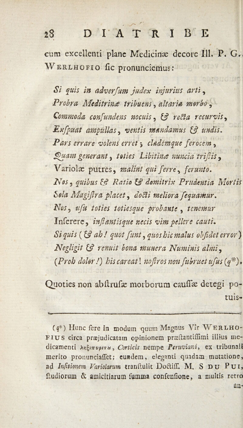 cum excellenti plane Medicinae decore 111. P. G. Werlhofio fic pronunciemus: Si quis in adverfum judex injurius arti, Probra Meditrina tribuens, altaria morbo, Commoda confundens nocuis, £•? retHa recurvis, Exfpuat ampullas, ventis mandamus 13 undis. Pars errare volens erret cladem que ferocem , flfluam generant j toties Libitina nuncia triflis , Variola: putres, malint qui ferre, ferunto. Nos, quibus & Patio & domitrix Prudentia Mortis Sola Magiftra placet, uoeii meliora fequamur. Nes, ufu toties toties que probante, tenemur 1 nferere, inflant is que necis vim pellere cauti. Si quis ((fl ah! quot flunt, quos hic malus objidet error) Negligit (3 renuit bona munera Numinis almi, {Proh doler!) his care at! noflrcs non fubruet ufus {q*). t Quoties non abftrufse morborum cauffae detegi po- tuis- ($*) Hunc fere in modum quum Magnus Vir W erlho- Fius circa praejudicatam opinionem prteftantiffimi illius me¬ dicamenti Mfynvptrx, Corticis nempe Peruviani, ex tribunali merito pronunciaffet; eundem, eleganti quadam mutatione, ad Infitionem Variolanm tranftulit Docliff. M. S du Pui, Sudiorum & amicitiarum fumma confenfione, a multis retro au-