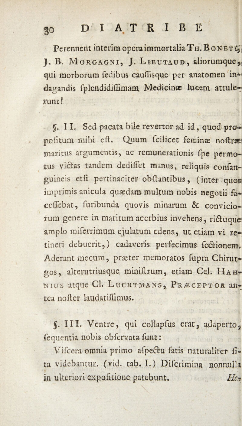 Perennent interim opera immortalia Th.RonetI, J. B. Morgagni, J. Lieutaud, aliorumque, qui morborum fedibus cauffisque per anatomen in* dagandis fplendidiffimam Medicinae lucem attule¬ runt ! §. 11. Sed pacata bile revertor ad id, quod pro¬ poli tum mihi eft. Quum fcilicet femina: noftrss maritus argumentis, ac remunerationis fpe permo¬ tus vicias tandem dedi fiet ramus, reliquis confan- guineis etil pertinaciter obflantibus, (inter quos imprimis anicula quaedam multum nobis negotii fa- ceflebat, furibunda quovis minarum & convicio¬ rum genere in maritum acerbius invehens, ridtuque amplo miferrimum ejulatum edens, ut etiam vi re¬ tineri debuerit,) cadaveris perfecimus fedtionem. Aderant mecum, praeter memoratos fupra Chirur¬ gos, alterutriusque miniftrum, etiam Cei. Ha h- nius atque Cl. Luchtmans, Praeceptos, an¬ tea nofter laudatiflimus. s' 5. III. Ventre, qui collapfus erat, adaperto, fequentia nobis obfervata funt: Vifcera omnia primo afpe£tu fatis naturaliter li¬ ta videbantur, (vid. tab. I.) Difcrimina nonnulla in ulteriori expolitione patebunt. Ik-t