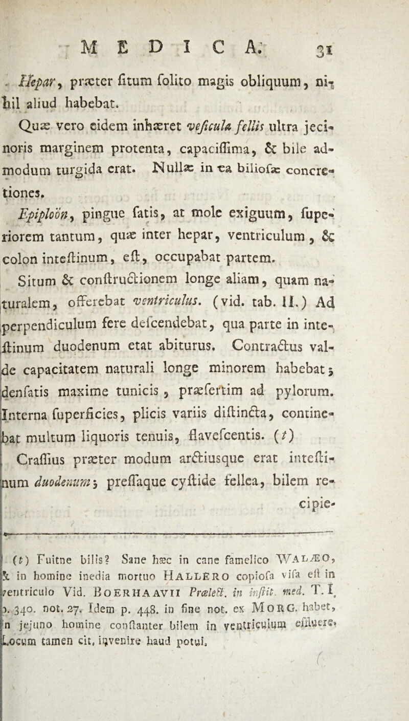 Hepar, praeter fitum folito magis obliquum, ni- liil aliud habebat. Quae vero eidem inhaeret veficufo fellis ultra jeci- noris marginem protenta, capaciffima, £c bile ad¬ modum tursida erat. JNuilx in-ea biiiofse concre- tiones. i. ■■ 4 * * * ‘ i Epiploon, pingue fatis, at mole exiguum, fupe» riorem tantum, quae inter hepar, ventriculum, & colon inteflinum, eft, occupabat partem. Situm & conftrudlionem longe aliam, quam na¬ turalem, offerebat ‘ventriculus, (vid. tab. 11.) Ad I * Jj '■ £ „• > N perpendiculum fere deicendebat, qua parte in inte- ftinum duodenum etat abiturus. Contradus val¬ de capacitatem naturali longe minorem habebat $ denfatis maxime tunicis , praefertim ad pylorum. Interna fuperficies, plicis variis diftindla, contine¬ bat multum liquoris tenuis, flavefeentis. (t) Craffius praeter modum arftiusquc erat intefti- num duodenum$ preffaque cyftide fellea, bilem re» ci pie- v ■- s ^ .. .. . ■--•=*rv* -— —— — ' ■ ' -----' (t) Fuitrse bilis? Sane hsec in cane famelico W AhM07 &. in homine inedia mortuo HallEro copiofa vifa eli in ventriculo Vid. BoERHA avi l PraleB. in mftiL med. T. Io a. 340. not. 27» Idem p. 448. in fine not. ex MoxiG. habet, in jejuno homine conftanter bilem in ventriculum eiiluerc» Locum tamen cit, invenire haud potui»