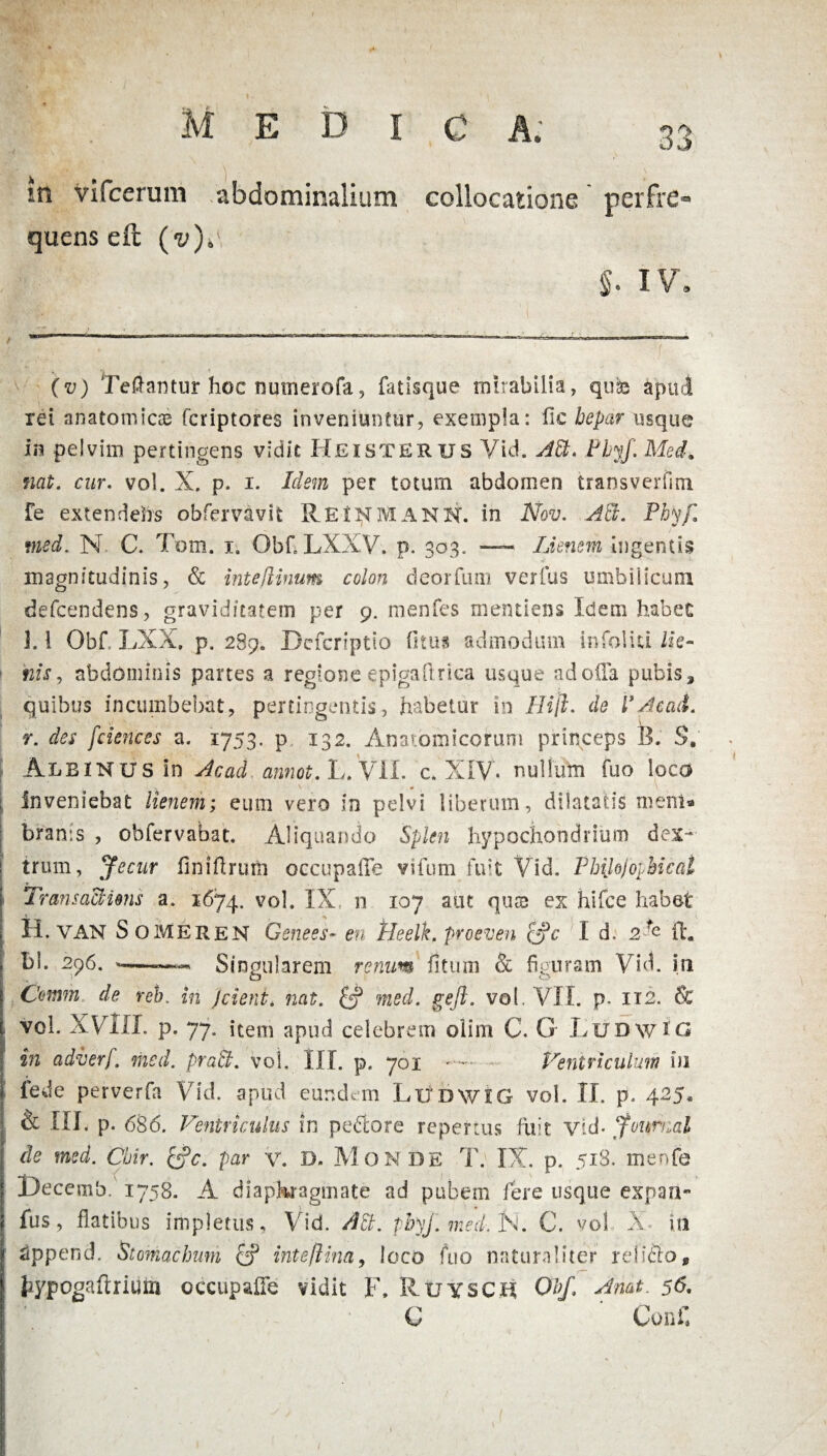 quens eft §. IV. (v) Teftantur hoc numerofa, fatisque mirabilia, quis apud rei anatomicis fcriptores inveniuntur, exempla: fic hepar usque in pelvim pertingens vidit Heisterus Vid. AB. Phyf. Med, nat. cur. vol. X. p. i. Idem per totum abdomen transverfim Fe extendefrs obfervavit Rei^manN. in Nov. AB. Phyfi med. N. C. Tom. i. Qbf. LXXV. p. 303. — Lienem ingentis magnitudinis, & inteflinum colon deorfum verius umbilicum defcendens, graviditatem per 9. menfes mentiens Idem habet 1.1 Obf. LXX, p. 289. Dcfcriptio fitus admodum infoliti lie¬ nis, abdominis partes a regione epigaftrica usque ad offa pubis, quibus incumbebat, pertingentis, habetur in Hiji. de VAcati, r. des fciences a. 1753. p 132. Anatomicorum princeps B, S. ALBINUS In Acad annot.h.^ll. c. XIV. nullum fuo loco ; Inveniebat lienem; eum vero in pelvi liberum, dilatatis menl* bran:s , obfervabat. Aliquando Splen hypochondrium dex¬ trum, Jecur finiftrurti occupaffe vifum fuit Vid. Philojoyhical • TransacHens a. 1674. v°l« IX, n 107 aut quse ex hifce habet H. VAN Someren Gsnees- en 'tieelk. proeven cjc I d. 2fe ff. bl. 296. -—— Singularem rerum litum & figuram Vid. in Comm de reh. in j cient. nat. med. geft. vol. VII. p. 112. & vol. XVIII. p. 77. item apud celebrem olim C. G LudwIG in adverf. med. praB. voi, III. p. 701 * — Ventriculum iu lede perverfa Vid. apud eundem Ludwig vol. II. p. 425, & III. p. 686. Ventriculus in pedore repertus fuit Vid- Journal de med. Cbir. &c. par y. D. Monde T. IX. p. 518. menfe Decemb. 1758. A diaphragmate ad pubem Fere usque expan- fus, flatibus impletus, Vid. AB. phyf. med. N. C. vol X- iti 2ppend. Stomachum & inteftina, loco fuo naturaliter reliclo, I typogaftriuto occupaffe vidit F. Ruysch Obf, Amt. 56. C Conf.