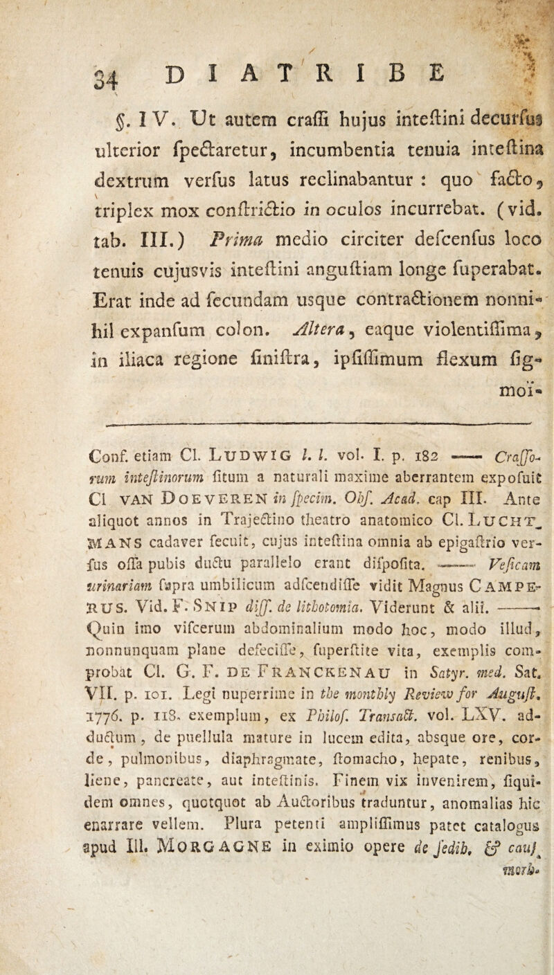 34 D I A T R I B E ^ 'S t §. IV. Ut autem craffi hujus inteftini deeurfus ulterior fpe&aretur, incumbentia tenuia inteftina dextrum verfus latus reclinabantur : quo fa£fco, triplex mox conftriiftio in oculos incurrebat, (vid. tab. III.) Prima medio circiter defcenfus loco tenuis cujusvis inteftini anguftiam longe fuperabat. Erat inde ad fecundam usque contractionem nonni- hil expanfum colon. Altera, eaque violentiffima , in iliaca regione finiftra, ipfiffimum flexum fig- moi« Conf. etiam Cl. LudwIG l. I. vol- I. p. 182 - Craffo- mm intejlinorum litum a naturali maxime aberrantem exp oluit Ci VAN DoevEREN in fpecim. Obf. sic ad. cap IlL Ante aliquot annos in Traje&ino theatro anatomico CLLucht_ ANS cadaver fecuit, cujus inteftina omnia ab epigaftrio ver¬ fus OiTa pubis ductu parallelo erant difpofita. —— Feficam urinariam fapra umbilicum adfcendilTe vidit Magnus CAMPE* RUS. Vid. F- SNIP diff. de lithotomia, Viderunt & alii.-— Quin imo vifcerum abdominalium modo hoc, modo illud3 nonnunquam plane defeci fle, fuperftite vita, exemplis com» probat Ci. G. F. DE FRANCKENAU in Satyr. med. Sat. VII. p. 101. Legi nuperrime in tbe monthly Revisw for Jugu/L 1776. p. 118* exemplum, ex Philo f Trans oM. vol. LXV. ad- duftum , de puellula mature in lucem edita, absque ore, cor¬ de, pulmonibus, diaphragmate, ftomacho, hepate, renibus, liene, pancreate, aut inteftinis. Finem vix invenirem, iiqul- dem omnes, quotquot ab Ausioribus traduntur, anomalias hic enarrare vellem. Plura petenti ampliffimus patet catalogus