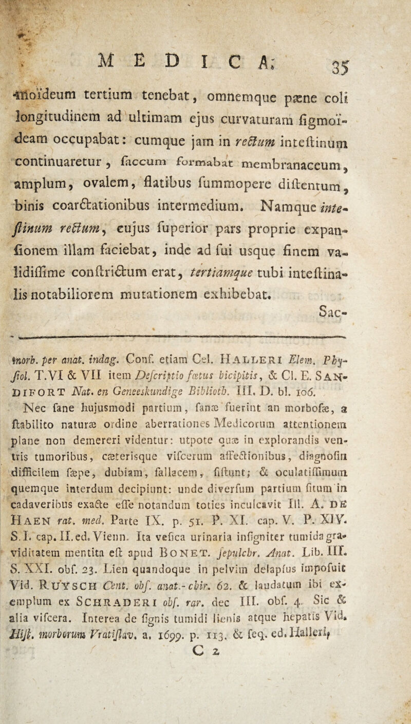 ■itioideum tertium tenebat, omnemque pscne coit longitudinem ad ultimam ejus curvaturam figmoi- deam occupabat: cumque jam in retium inteftinum continuaretur , faecum formabat uiemlDranaceum amplum, ovalem, flatibus fummopere diftentum, binis coarftationibus intermedium. Namque inte- fimum retium, cujus fuperior pars proprie expan* fionem illam faciebat, inde ad fui usque finem va- r iidiflime conftridtum erat, tertiamque tubi inteftina* lis notabiliorem mutationem exhibebat. Sac- Inorb.per anat. indag. Conf. etiam Cei. Halleri Elem. Phy* Jiol. T.VI & VII item JDefcriptio fcetus bicipitis, & Cl. E. S AN- DIFORT Nat. en Geneeskundige Biblioth, III, D. bh 106. Nec fane hujusmodi partium, fanae fuerint an morbofse, a ftabilito naturas ordine aberrationes Medicorum attentionem plane non demereri videntur: utpote quae in explorandis ven¬ tris tumoribus, csterisque vifcerum afFe&ionibus, diagnoflri difficilem f&pe, dubiam, fallacemy fiftunt; & oculatiffimum quemque interdum decipiunt: unde diverfum partium fitum in cadaveribus exafte effe notandum toties inculcavit IU. A. DE Ha EN rat, med. Parte IX. p. 51. P. XI. cap. V. P. XJ Y* S. L cap. II.ed. Viemn Ita vefica urinaria infgniter tumida gra¬ viditatem mentita efl apud Bonet. jepulcbr. Anat. Lib. IIL S. XXL obf. 23. Lien quandoque in pelvim delapfus impofuit Vid. R.UYSCH Cent, obf. amt.-cbir. 62. & laudatum ibi ex¬ emplum ex SCHRADERI obf. rar. de.c IIL obf. 4 Sic & alia vifcera. Interea de fignis tumidi lienis atque hepatis VM. HijL morborum Fratijlav, a, 1699. p. 113, & feq. ed. Halleri^ C z