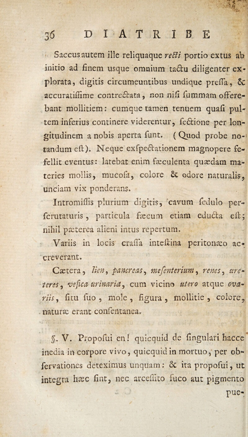 * » Saccus autem ille reliquaque refti portio extus ab initio ad finem usque omnium taftu diligenter ex¬ plorata, digitis circumeuntibus undique prefia, accuratiffitne contredfcata, non ni fi fummam offere- ' , bant moilitiem: cumque tamen tenuem quafi pul¬ tem inferius continere viderentur, fedtione per lon¬ gitudinem a nobis aperta funt. (Quod probe no¬ tandum eft). Neque exSpeftationem magnopere fe¬ fellit eventus: latebat enim fasculenta quasdam ma¬ teries mollis, mucofa, colore 2c odore naturalis, unciam vix ponderans. Intromiffis plurium digitis, cavum fcdulo per- fcrutaturis, particula fascum etiam edudfca eft; nihil pssterea alieni intus repertum. * ? '7 .  / Variis in locis craffa inteftina peritonaso ac¬ creverant. Castcra, lien, pancreas, mefenterium, renes, are» teres, ve fica urinaria, cum vicino utero atque ova» riis, fitu fuo , mole , figura , mollitie , colore, . naturas erant confentanea. §. V. Propofui en! quicquid de fingulari hacce inedia in corpore vivo, quicquid in mortuo, per ob- fervationcs deteximus unquam: 3c ita propofui, ut integra hxc fint, nec arceffito fuco aut pigmento pue-