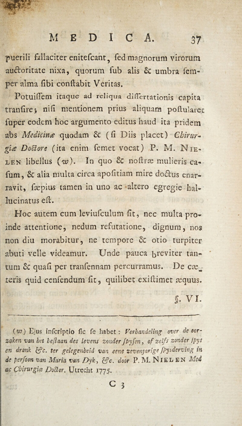 I ' ■ i ' i' ” r > ■ '' \ . ■ ■■■ . MEDICA. 37 puerili fallaciter enitefcant5 fed magnorum virorum auftoritate nixa, quorum fub alis & umbra fem- per alma ubi conflabit Veritas. Potuifiem itaque ad reliqua differtationis capita tranfirej nifi mentionem prius aliquam poftularec * fuper eodem hoc argumento editus haud ita pridem abs Medicina quodam & (fi Diis placet) Chirur¬ gia DoSlore (ita enim femet vocat) P. M. Nie- len libellus (w). In quo & noftrte mulieris ca- fum, & alia multa circa apofitiam mire do&us enar¬ ravit, faepius tamen in uno ac altero egregie bal- lucinatus efl. Hoc autem cum leviufculum fit, nec multa pro¬ inde attentione, nedum refutatione, dignum, nos non diu morabitur, ne tempore & otio turpiter abuti velle videamur. Unde pauca breviter tan- ' tum quafi per tranfennam percurramus. De teris quid cenfendum fit, quilibet exiftimet mquus. I ,4* §. VI. (w) Ejus inferiptio fi c fe habet: Verhandeling over de oor- zoken van het beflaan des levens zonder Jflyfen, of zelfs zonder fpys en drank &c. ter gelegenbeid van eene zevenjarige fpyiderving in de perfoon van Maria van Dyk-, &c. door P. M. NlEL EN ac Chirurgice Co^or. Utrecht 1775. ’ : . C 3