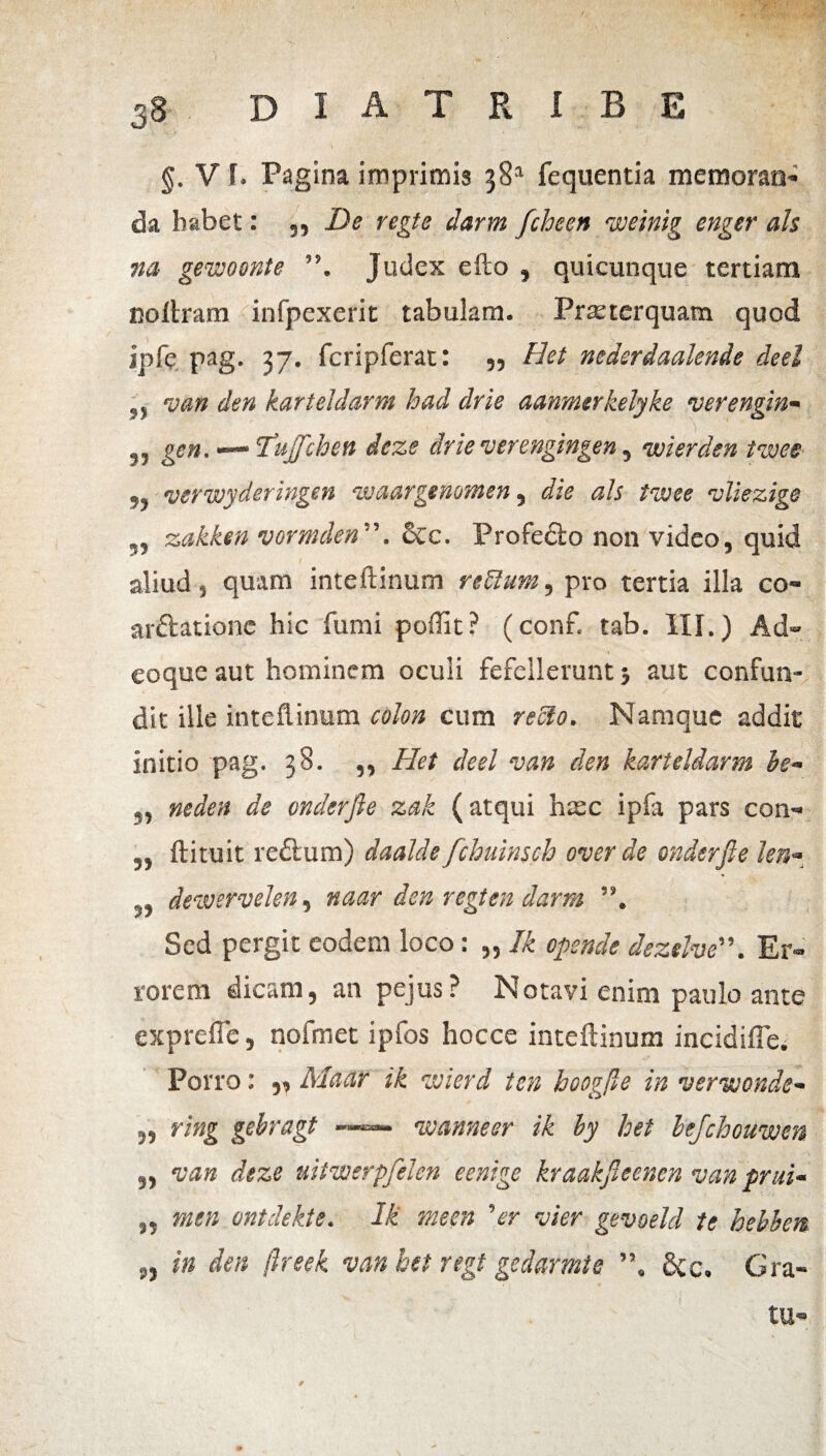 §. V f. Pagina imprimis 381 fequentia memoran¬ da habet: ,, De regte darm fcheen voeinig enger ais na gevoosnte Judex efto , quicunque tertiam coftram infpexerit tabulam- Praeterquam quod ipfe pag. 37. fcripferat • 59 Hei nederdaalende deel j, van den karteldarm had drie aanmtrkelyke verengin- 5, gen. —* Tnjfchen deze drie verengingen, wierden tvoee 55 verwyderingen voaargtnotnen , die ais tvoee vliezige 5, zakken vormden&c. Profedto non video, quid aliud , quam inteftinum reflum, pro tertia illa co- arftatione hic fumi poffit? (conf. tab. III.) Ad- coque aut hominem oculi fefellerunt 5 aut confun¬ dit ille inteftinum colon cum reflo. Namque addit initio pag. 38. ,, Het deel van den karteldarm he- 5, neden de vnderfie zak (atqui hxc ipfa pars con- 5, ftituit redlum) daalde fchuinsch over de onderfie len« 5, devoervelen, naar den regten darm Sed pergit eodem loco: „ Ik opende dezelveEr¬ rorem dicam, an pejus? Notavi enim paulo ante exprefle, nofmet ipfos hocce inteftinum incidifie. Porro: „ Maar ik wierd ten hoogfte in verwonde- ,5 r/«g gebragt —— voanneer ik by het bejchouwen „ w» deze mtwerpfelen eenige kraakjleer.cn van prui- ,5 ontdekte. Ik me en 'er vier gevoeld te hebien ,5 i» den ftreek van het regt gedarmte ”, 6cc. Gra- tu-