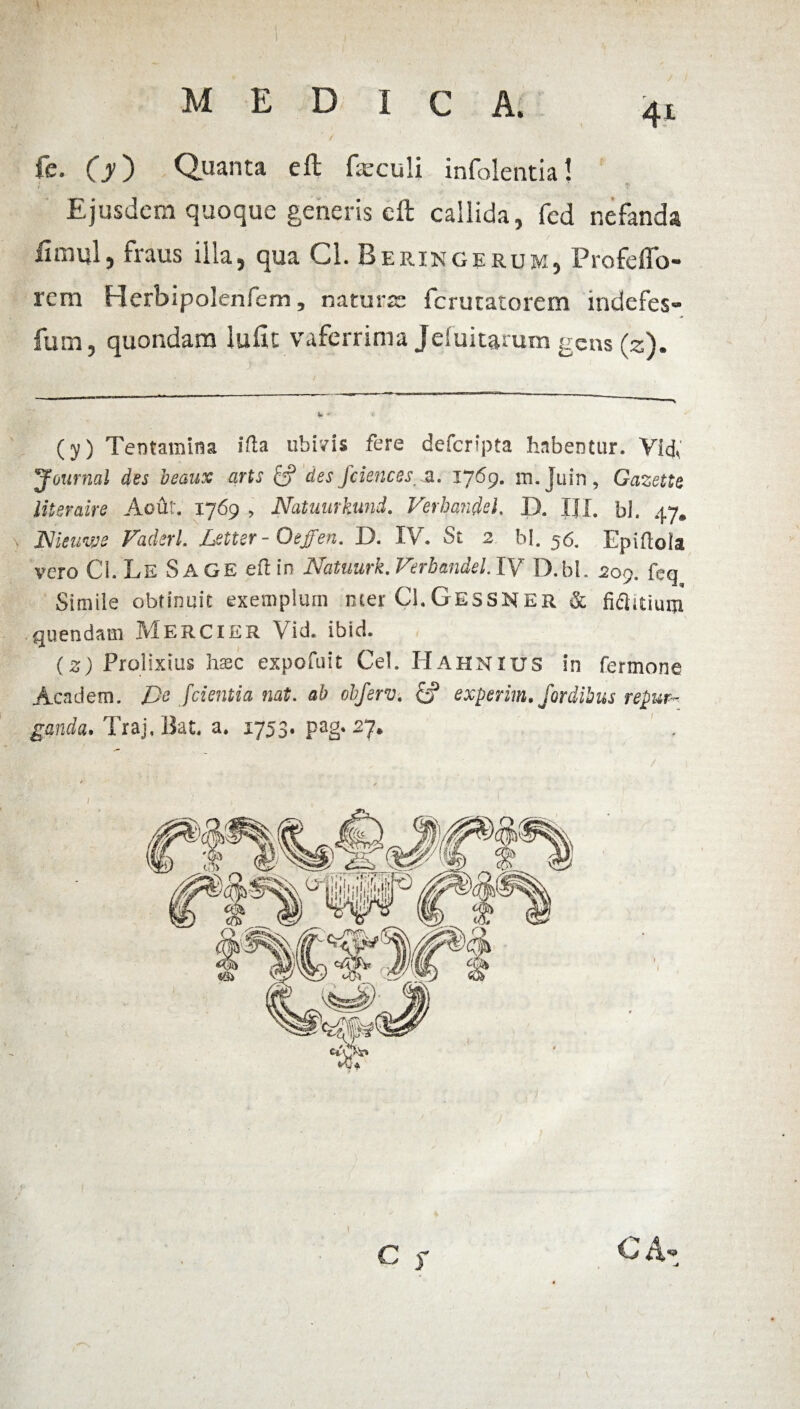 fe. (y) Quanta eft fazculi infolentia! i Ejusdem quoque generis cft callida, fed nefanda innui, fraus illa, qua Cl. Beringerum, Profdfo- rcm Flerbipolenfem 5 naturae fcrutatorem indefes- fum, quondam iuilt vaferrima Jduitarum gens (z). (y) Tentamina i fla ubivis fere defcripta habentur. Vlcf Journal des beaux arts & des Jciencss z. 1769. m.Juin, Gazette literaire Aout. 1769 , Natuurkund. Verhandd, D. III. bl. 47. Nieuvje Faderl. Letter - Oeffen. D. IV. St 2 bl. 56. Epiflola vero CL LeSage efl in Natuurk. Verbandel. IV D.bL 209. feq Simile obtinuit exemplum ncer CLGessnER & fidlitium quendam Mercier Vid. ibid. (z) Prolixius hasc expofuit Cei. Hahnius in Termone Academ. jDe [cientia nat. ab obferv. £? experim./ordibus repur¬ ganda, Traj.Bat. a. 1753. pag. 27. C $ C A-