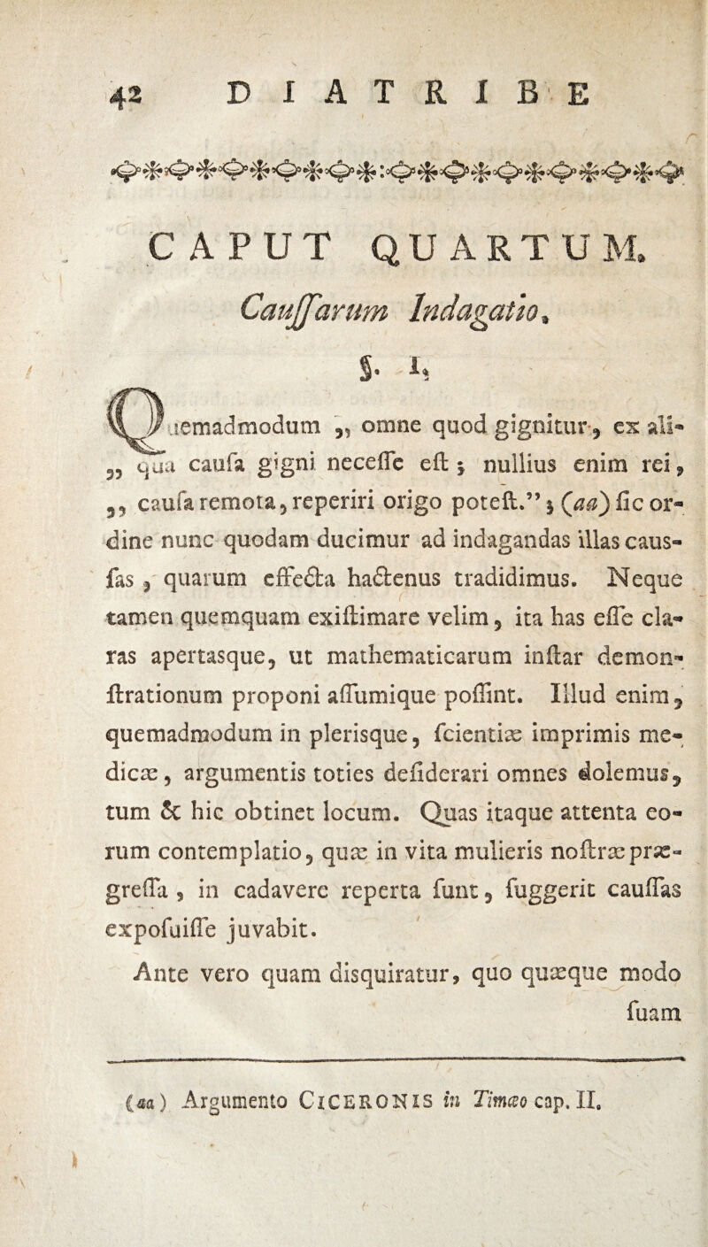 CAPUT QUARTUM. CauJJarum Indagatio, 5’ i* semadmodutn ,, omne quod gignitur, es ali» 3, quu caufa g*gni. neceffe eft j nullius enim rei» ,, caufa remota, reperiri origo poteft.” 5 (aa) Ile or¬ dine nunc quodam ducimur ad indagandas illas caus- fas j quarum cffe&a hadenus tradidimus. Neque tamen quemquam exiftimare velim, ita has efle cla¬ ras apertasque, ut mathematicarum indar demon» ftrationum proponi affumique poffint. Illud enim , quemadmodum in pierisque, fcientiae imprimis me¬ diem , argumentis toties defiderari omnes dolemus, tum & hic obtinet locum. Quas itaque attenta eo¬ rum contemplatio, qua; in vita mulieris noftracprx» greffa, in cadavere reperta funt, fuggerit cauffas expofuiffe juvabit. Ante vero quam disquiratur, quo quaeque modo fuam (aa) Argumento CiCERONis in Timeo cap. II.