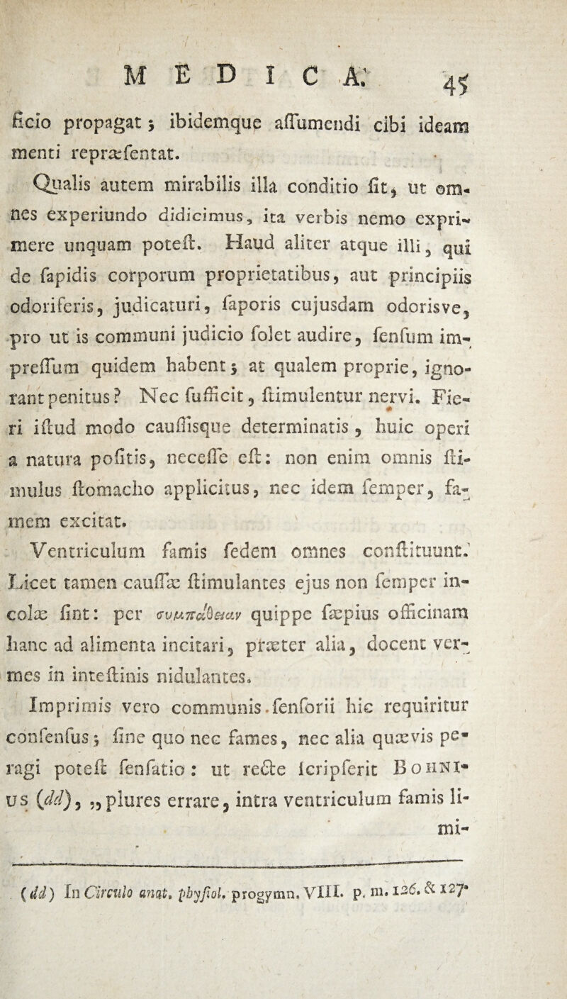 MEDIO A .’ ficio propagat ibidemquc affumendi cibi ideam menti rcpraffientat. Qualis autem mirabilis illa conditio iit, ut om¬ nes experiundo didicimus, ita verbis nemo expri¬ mere unquam poteil. Haud aliter atque illit qui de rapidis corporum proprietatibus, aut principiis odoriferis, judicaturi, faporis cujusdam odorisve, pro ut is communi judicio folet audire, fenfum inv» preffum quidem habent} at qualem proprie, igno¬ rant penitus? Nec fufficit, ftimulentur nervi. Fie¬ ri iftud modo caufiisque determinatis, huic operi a natura politis, necefle eft: non enim omnis 111- mulus ftomacho applicitus, nec idem femper, fa¬ mem excitat. i ; ' • 'i Ventriculum famis fedem omnes conftituunt. Licet tamen cauffte ftimulantes ejus non femper in¬ cole fint: per avuird^eiav quippe ftepius officinam hanc ad alimenta incitari, prteter alia, docent ver¬ mes in inteftinis nidulantes. Imprimis vero communis .fenforii hic requiritur confenfus j fine quo ncc fames, nec alia quaevis pe¬ ragi poteft fenfatio: ut redle Icripferit Bohni- us {dd) 3 „ plures errare, intra ventriculum famis li- mi- (dd) In Circulo awt. fiyyjoJ. progymn.VlH> p< m. 126. & 127*