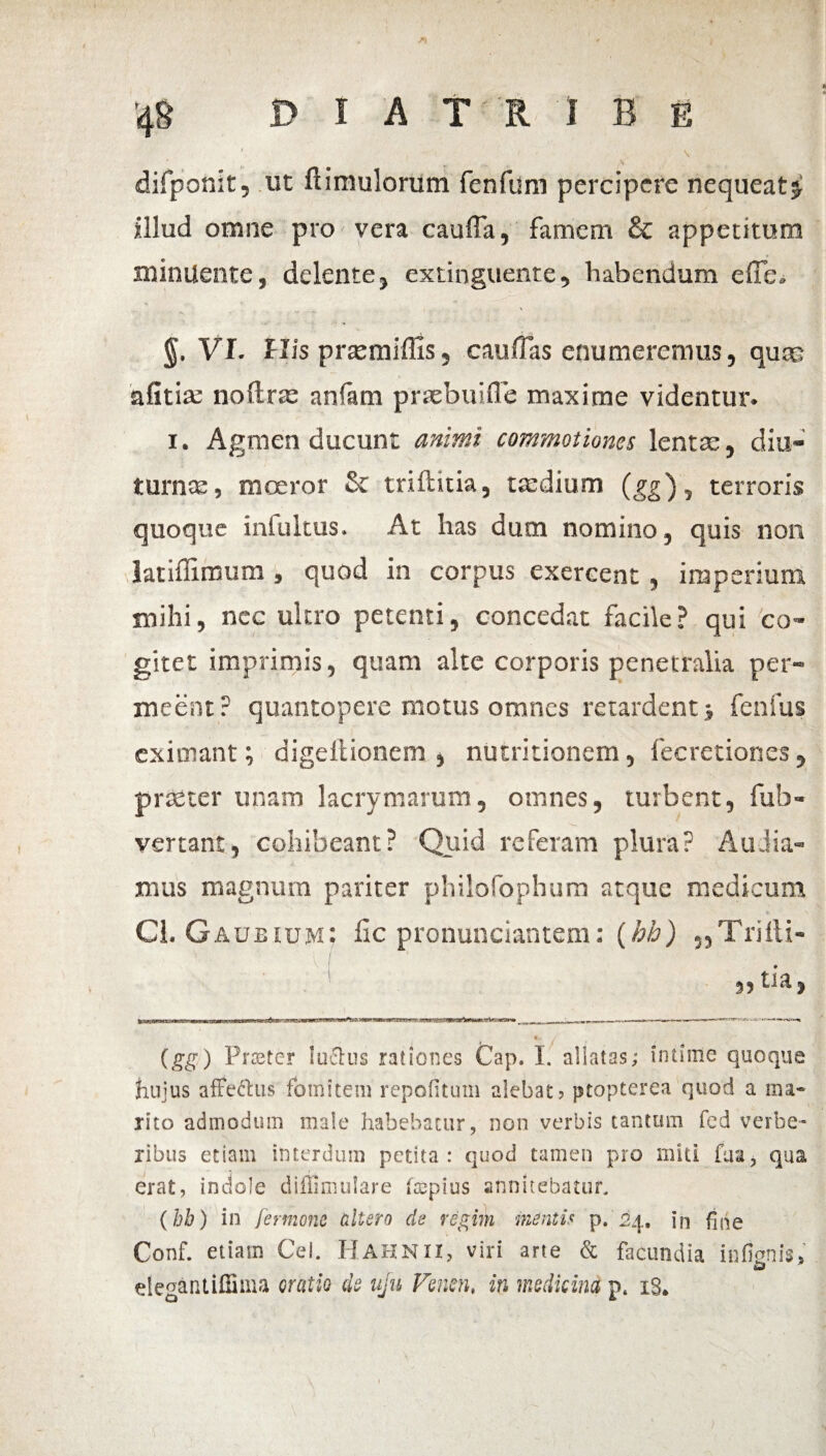 \ difponit, ut ftimulorum fenfum percipere nequeat^ illud omne pro vera cauffa, famem & appetitum minuente, delente, extinguente, habendum effb. §. VI. His praemiffis, caullas enumeremus, qute afitise noftrae anfam prxbuifle maxime videntur. 1. Agmen ducunt animi commotiones lentae, diu¬ turnae , moeror & triftitia, tsedium (gg), terroris quoque infultus. At lias dum nomino, quis non latiffimum , quod in corpus exercent , imperium mihi, nec ultro petenti, concedat facile? qui co¬ gitet imprimis, quam alte corporis penetralia per¬ meent? quantopere motus omnes retardent j fenfus eximant; digellionem , nutritionem, fecretiones, praeter unam lacrymarum, omnes, turbent, fub- vertant, cohibeant? Quid referam plura? Audia¬ mus magnum pariter philofophum atque medicum Cl. Gaueium; fic pronunciantem: (hh) 3,Triili- ,, tia, (gg) Frater luctus rationes Cap. I. allatas; intime quoque huius affectus fomitem repofituin alebat, ptopterea quod a ma¬ rito admodum male habebatur, non verbis tantum fed verbe¬ ribus etiam interdum petita: quod tamen pro miti faa, qua erat, indole diffimulare ftepius annitebatur. (hb) in fermone altero de regirn mentis p. 24, in fine Conf. etiam Cei. Hahnii, viri arte & facundia infienis» elegantiffima oratio do uju Fmn, in medicina p. iS»