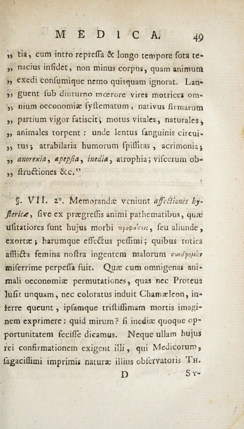 5, nacius inficiet, non minus corpus, quam animum j, exedi coniumique nemo quisquam ignorat. Lan- ,, guent iub diuturno moerore vires motrices om« nium oeconomia: fyftematum, nativus firmarum ,, partium vigor fatiscit i motus vitales, naturales, ,, animales torpent : unde lentus [anguinis circui- ,, tus j atrabilaria humorum fpiflitas , acrimonia; ,, anorexia, apepfia, inedia, atrophia; vifcerum ob- ,, ftru&iones Scc,” \;i? , . . . , |';a 4 ■ l.v . ! ! V ' |t §. VII. z°, Memoranda: veniunt affectiones hy- jlericg, fi ve ex prargrefiis animi pathematibus, quas ufitatiores funt hujus morbi wpepaWc, feti aliunde , exorta:; harumque effeflus peffimi; quibus toties afflidla femina noftra ingentem malorum o-uvfyo/ub miferrimc perpefla fuit. Qua: cum omnigenas ani* mali oeconomias permutationes, quas nec Proteus lufit unquam, nec coloratus induit Chamaeleon, in¬ ferre queunt, ipfamque triftiifimam mortis imagi¬ nem exprimere: quid mirum? fi inedite quoque op¬ portunitatem fecifle dicamus. Neque ullam hujus rei confirmationem exigent illi, qui Medicorum, fagaciflimi imprimis natura: illius obfervatoris Th. D S y-