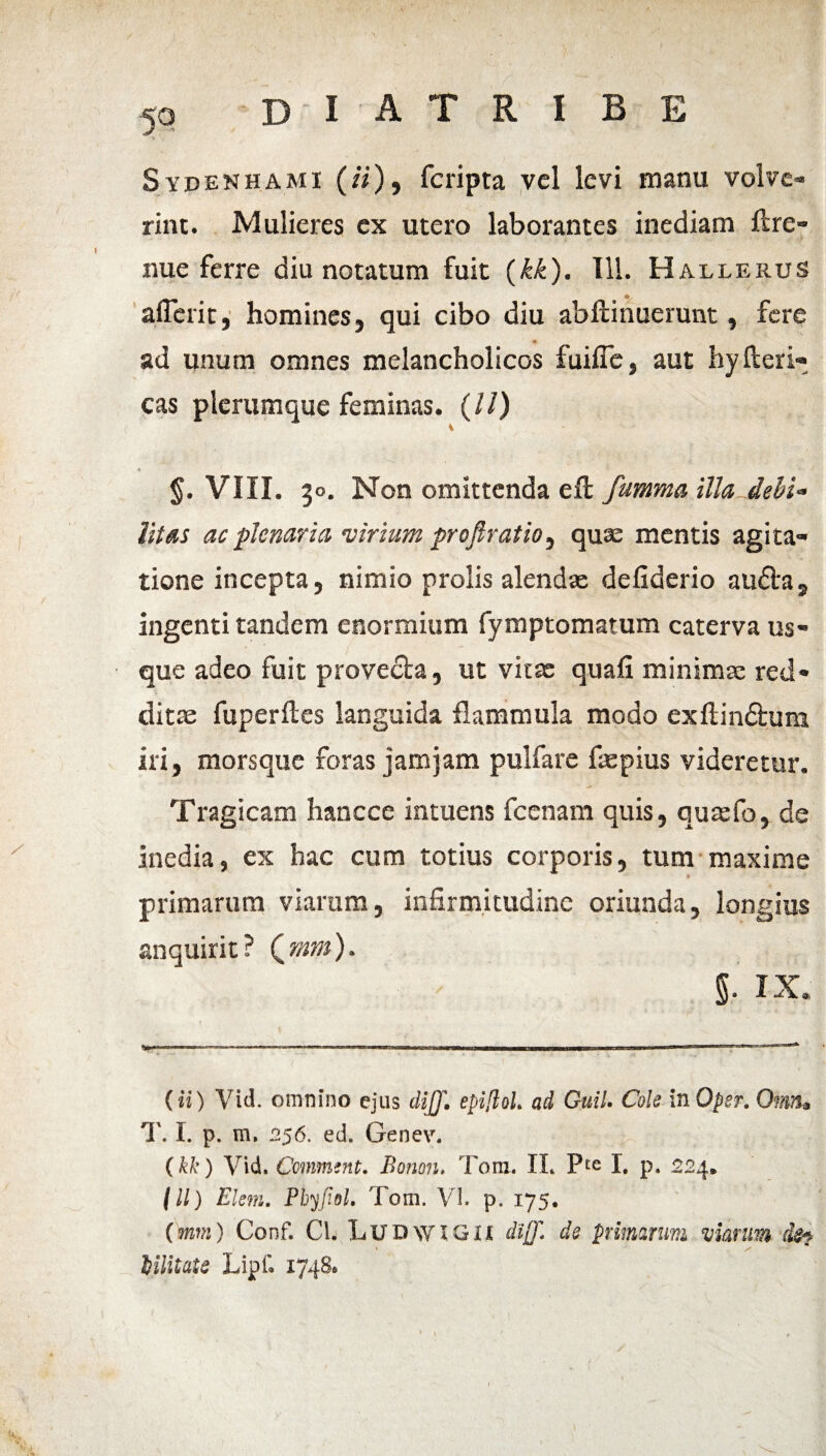 5° Sydenhami ( «), fcripta vel levi manu volve¬ rint. Mulieres ex utero laborantes inediam ftre- nue ferre diu notatum fuit (kk). 111. Hallerus aflerit, homines, qui cibo diu abftinuerunt, fere ♦ ad unum omnes melancholicos fuiffe, aut hyfteri» cas plerumque feminas. (//) i A §. VIII. 30. Non omittenda eft fumma illa debi¬ litas ac plenaria •virium profiratio, quae mentis agita¬ tione incepta, nimio prolis alendae defiderio auda, ingenti tandem enormium fymptomatum caterva us¬ que adeo fuit provecta, ut vitae quafi minimae red¬ ditae fuperftes languida flammula modo exftindum iri, morsque foras jam jam pulfare faepius videretur. Tragicam hancce intuens fcenam quis, quaefo, de inedia, ex hac cum totius corporis, tum maxime a primarum viarum, infirm.itudine oriunda, longius anquirit? Qmm)» l IX. (ii) Vid. omnino ejus di]J. epiftoL ad Guil. Cole InOper. Omn• T. I. p. m, 256. ed. Genev. (kk) Vid. Comment. Bonon» Tom. II* * P£e I. p. 224. / ll) Klein. Phyfidl. Tom. Vh p. 175. (mm) Conf. Cl. LUDWiGii dijj* de primarum viarum (k? * x lilitatQ Lipf. 1748*
