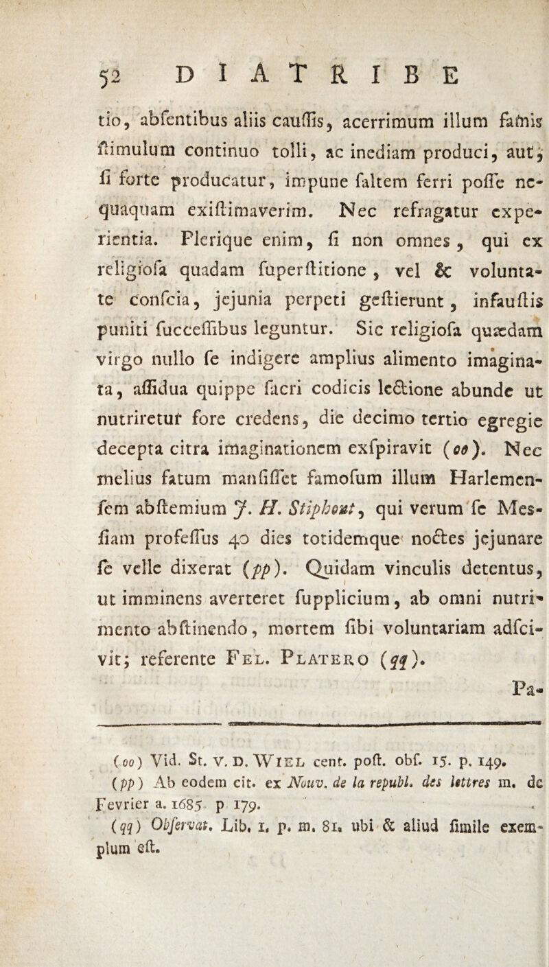 i ... • 52 D I A T R I B E •* V tio, abfentibus aliis caudis, acerrimum illum fafrus ftimulum continuo tolli, ac inediam produci5 aut3 fi forte producatur, impune faltem ferri pofle ne¬ quaquam exiftitnaverim. Nec refragatur expe* rientia. Plcrique enim 3 fi non omnes 3 qui ex religrofa quadam fuperftitione , vel & volunta- > V ' ** te confcia, jejunia perpeti gcftierunt, infauftis puniti fucceffibus leguntur. Sic religiofa quaedam virgo nullo fe indigere amplius alimento imagina» ta, affidua quippe facri codicis le&ione abunde ut nutriretur fore credens, die decimo tertio egregie decepta citra imaginationem exfpiravit (00). Nec melius fatum manfiflet famofum illum Harlemen- fem abftemium J. H. Stipheut, qui verum fc Mes- fiatn profeffus 40 dies totidemque' noftes jejunare Ce velle dixerat (pp)- Quidam vinculis detentus, > ' ut imminens averteret fupplicium, ab omni nutri» mento abftinendo, mortem fibi voluntariam adfei- vit; referente Fel. Platero (ff). Pa- (00) Yid. St. V. D. WlEL cenf. pofl. obf. 15. p. 149. (pp) Ab eodem cit. ex Nouv. de la republ. des httres m. dc Fevrier a. 1685 p 179. (qq) Obfervat. Lib. 1, p. m. 81» ubi & aliud fmiile exem¬ plum eft. (