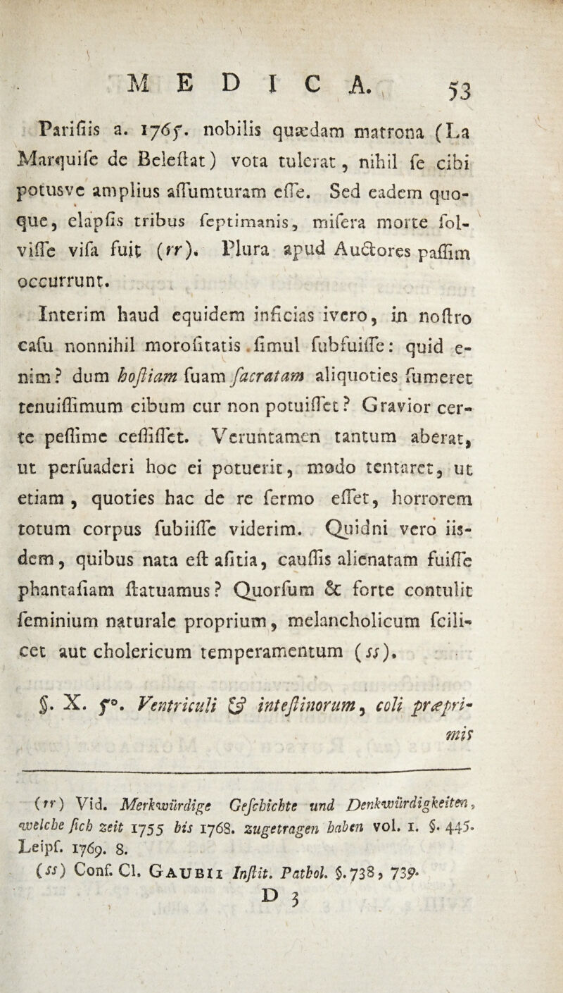 Parifiis a. 176f. nobilis quaedam matrona (La Marquife de Beleflat) vota tulerat, nihil fe cibi potusve amplius aflumturam cfle. Sed eadem quo¬ que, elapfis tribus feptimanis, m ii era morte fol- vifle vifa fuit (>r)‘ Plura apud Au&ores paflim occurrunt. Interim haud equidem inficias ivero, in no Uro cafu nonnihil moroiitatis fimul fubfuifle: quid e- nim? dum hofliam fuam /'aeratam aliquoties fumeret tenuiflimum cibum cur non potuiflet? Gravior cer¬ te peflime cefliflct. Vcruntamen tantum aberat, ut perfuaderi hoc ei potuerit, mado tentaret, ut etiam , quoties hac de re fermo e flet, horrorem totum corpus fubiiflc viderim. Quidni vero iis¬ dem, quibus nata eftafltia, cauflis alienaram fuifle phantafiatn ftatuamus ? Quorfum & forte contulit feminium naturale proprium, melancholicum fcili- cet aut cholericum temperamentum (ss), §• X. f°. Ventriculi & inteflinorum, coli prrepri¬ mis (rr) Vid. Msrknntirdige Gefchichte und Denkwurdigkeiten, ‘ivelche fich zeit 1755 bis 1768. zugetragen babtn vol. 1. §. 445. Leipf. 1769. 8. (ss) Conf. Cl. Gaubii InJUt. Patbol. 5.738, 739-