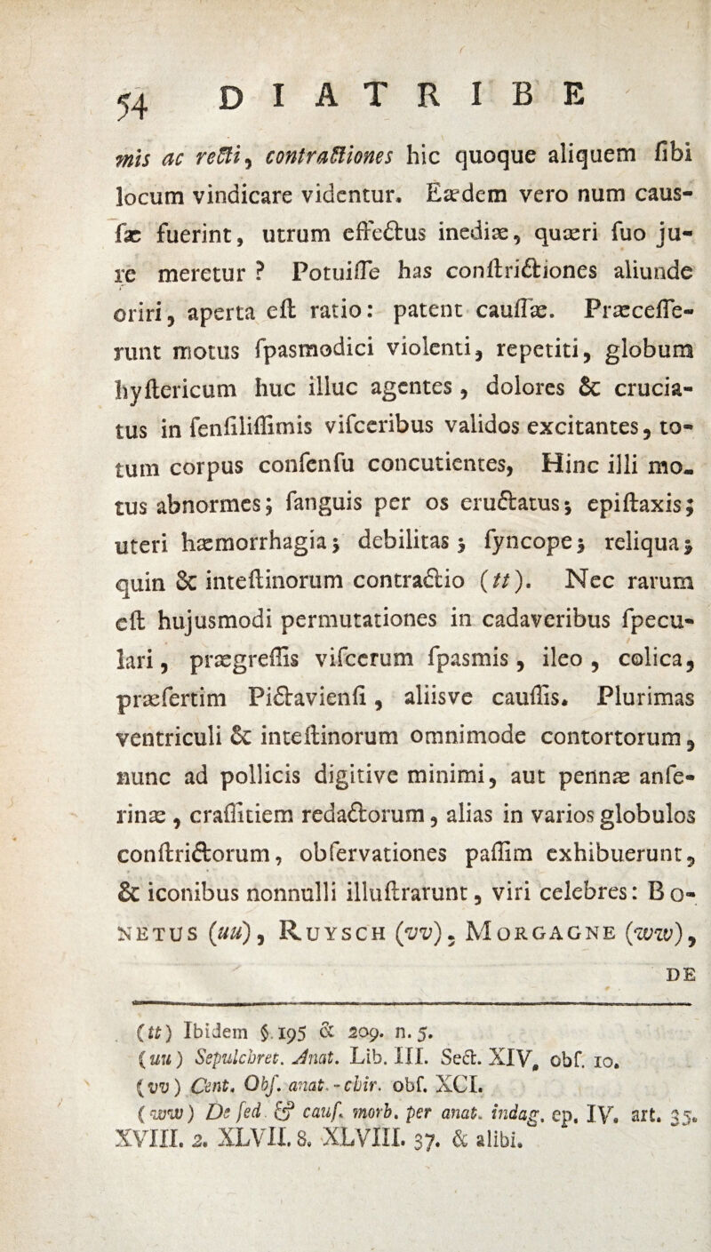 54 D I A T R I B E mis ac refti, contrapones hic quoque aliquem fibi locum vindicare videntur. Eaedem vero num caus- fac fuerint, utrum effedtus inedite, quasri fuo ju¬ re meretur ? Potuifle has conftri&iones aliunde oriri, aperta eft ratio: patent cauflse. Prascefle- runt moras fpasmodici violenti, repetiti, globum hyftericum huc illuc agentes, dolores Sc crucia¬ tus in fenfiliflimis vifceribus validos excitantes, to¬ tum corpus confcnfu concutientes, Hinc illi mo¬ tus abnormes; fanguis per os eruftatusj epiftaxis; uteri hxmorrhagiaj debilitas j fyncopej reliqua» quin 8c inteftinorum contradio (tt). Nec rarum eft hujusmodi permutationes in cadaveribus fpecu- lari, pnsgreffis vifccrum fpasmis, ileo, colica, prasfertim Pi&avienfi, aliisvc caudis. Plurimas ventriculi & inteftinorum omnimode contortorum, nunc ad pollicis digitive minimi, aut pennas an fe¬ rinas , crafiitiem redaftorum, alias in varios globulos conftriftorum, obfervationes paffim exhibuerunt, & iconibus nonnulli illuftrarunt, viri celebres: B o- 5JETUS (UU) , RUYSCH (vv) , MoRGACNE (w) , DE (tt) Ibidem §195 & 209. n. 5. (uu) Sepuichret. Jnat, Lib. III. Se£L XIV, obf. 10. (vv) Cent, Obf, anat.-cbir, obf. XCL ( ww) De fed. & cauf morb. per anat. indag, ep, IV, ait. 35, XVIII. 2. XLVII. 8. XLVIIL 37. & alibi, ^