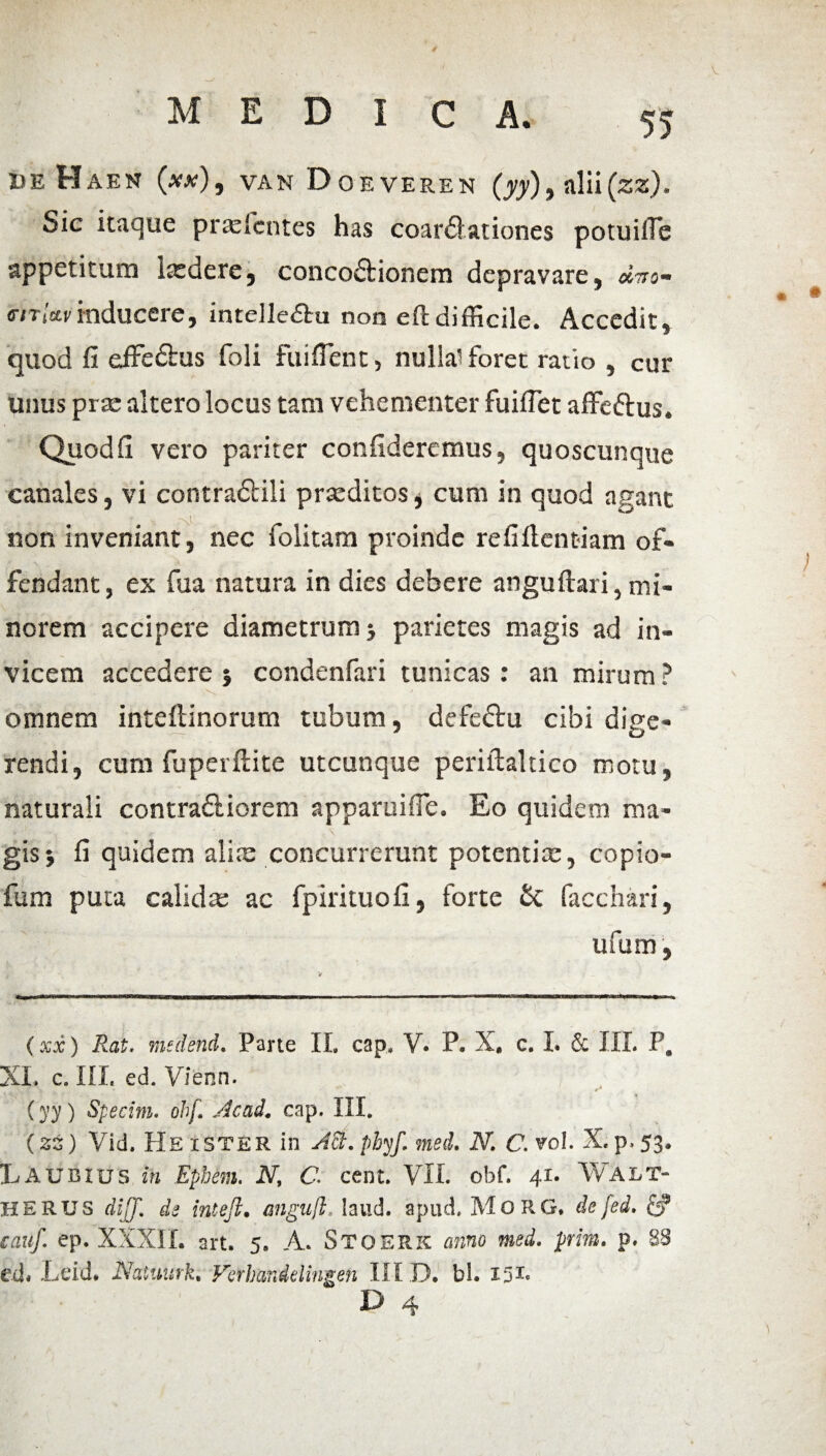 de Haen (xv), van Doe verek (yy), nlii(za). Sic itaque prasfcntes has coartationes potuille appetitura lasdere, concodtionem depravare, «wo- <r/T,Winducere, intelletru non eftdifficile. Accedit, quod fi effedlus foli fuiflent, nullai foret ratio , cur unus prse altero locus tam vehementer fuiflet affetus. Quod fi vero pariter confideremus, quoscunque canales, vi contradidi praeditos* cum in quod agant non inveniant, nec folitara proinde refiftcntiam of¬ fendant , ex fua natura in dies debere anguftari, mi¬ norem accipere diametrum j parietes magis ad in¬ vicem accedere } condenfari tunicas : an mirum ? omnem inteflinorum tubum, defedlu cibi dige¬ rendi, cum fuperftite utcunque periilaltico motu, naturali contradliorem apparuitTe. Eo quidem ma¬ gis j fi quidem alite concurrerunt potentia:, copio- fum puta calidas ac fpirituofi, forte & facchari, ufum, (xx) Rat. msdend. Parte II. cap. V. P. X. c. I. & III. P. XI. c. III. ed. Vienn. (yy ) Specim. ohf. Acad. cap. III. (zz) Vid. He ister in AB. phyf. med. N. C.vol X. p>53* Tu A UBIUS in Ephem, N, C. cent. VII. obf. 41. WALT- HERUS dijj. de intejl. anguih laud. apud» MoRG, de [ed. & cauf. ep. XXXII. art. 5. A. Stoerk anno med. prim. p. 83 ed* Ldd. Natuurk. Verhandelingen III D. bl. I51* D 4