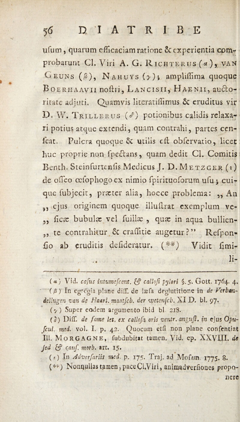 ufum, quarum efficaciam ratione & experientia com¬ probarunt Cl, Viri A. G. Richterus (a ), van Geuns ($), Nahuys (>)•, ampliffima quoque Boerhaavii noftii, Lancisii, Haenii, aucto- iitate adjuti. Quamvis literatiffimus & eruditus vir D. W. Trillerus (/) potionibus calidis relaxa¬ ri potius atque extendi, quam contrahi, partes ccn- feat. Fulcra quoque 8e utilis cft obfervatio, licet huc proprie non fpedlans, quam dedit Cl. Comitis Iknth. Steinfurteniis Medicus J. D. Metzger (e) de oileo ocfophogo ex nimio fpirituoforum ufu ; cui¬ que fubjecit, praeter alia, hocce problema: ,, An ,, ejus originem quoque illufuat exemplum ve- ,, iiese bubulae vel fuiilte , quas in aqua bullien- ,, te contrahitur & craffitie augetur?” Refpon- fio ab eruditis deildenjtur. (##) Vidit fimi- li- (a) Vid. capus intumefeent. & callofi pylori §.5. Gott. 1764* 4. (/3) In egregia plane didi de laefa deglutitione in de Verban- ielingen van de Hauri. maatjch. der ‘lyetenjcb. XI D. bl. 97« (y) Super eodem argumento ibid bl 218. (Didi de fame iet< ex callofa oris ventr. angufl. in ejus Qpu~ fcul msd. voh I. p. 42. Quocum etfi non plane confentiat III. Morgagne, fubdubitat tamen. Vid. ep. XXVIII. de jed cauf. morb. art. 15. («) In Adverfariis ined. p. 175. Traj. ad Mofam, 1775. 8. {**) Nonnullas tamen, pace Cl.Viri, animadverfiones propo- . nere ') 1