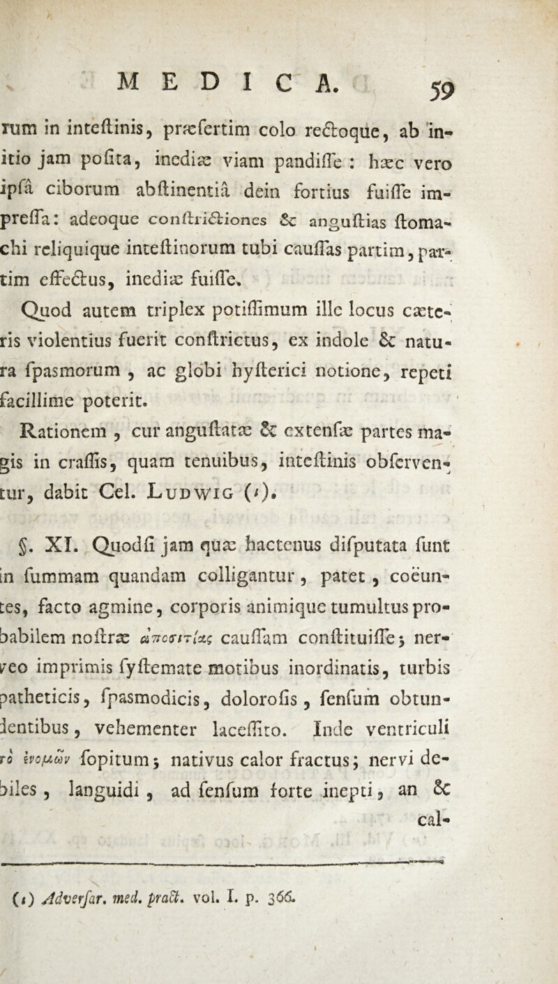 rum in inteflinis, pnefertim colo re&oque, ab in¬ itio jam polita, inedite viam pandifle : hsec vero ipfa ciborum ab (linentia dein fortius fui fle im- prefla: adeoque conftriftiones & anguftias floma» chi reliquique inteftinorum tubi cauflas partim, par¬ ti m effedlus, inedia: fuifle. Quod autem triplex potiffimum ille locus cante¬ ris violentius fuerit conftrictus, ex indole & natu¬ ra fpasmorum , ac globi hyflerici notione, repeti facillime poterit. Rationem , cur anguflatte & cxtenfae partes ma¬ gis in craffis, quam tenuibus, inteflinis obfcrven- tur, dabit Cei. Ludwig (<)• §. XI. Quod fi jam qua: hactenus difputata funt in fummam quandam colligantur, patet, coeun¬ tes, facto agmine, corporis animique tumultus pro¬ babilem noflrae caudam conflituifle j ner- veo imprimis fyflemate motibus inordinatis, turbis patheticis, fpasmodicis, dolorofis, fenfum obtun- lentibus, vehementer kceflito. Inde ventriculi ro bop-uy fopitumj nativus calor fractus; nervi de¬ biles , languidi, ad fenfum forte inepti, an 8c cal- («) Adverfar. med. pract. vol. I. p. 366.