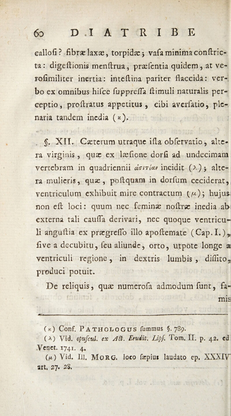 eallofi? fibrae laxas, torpidx* vafaminimaconftric- ta: digeftionis menftrua, prasfcntia quidem, at ve- rofimiliter inertia: inteftina pariter flaccida: ver¬ bo ex omnibus hiice fupprefla Ili muli naturalis per¬ ceptio, proftratus appetitus, cibi averfatio, ple¬ naria tandem inedia («). «LU i '4 * ,. §. XII. Csetcvum utraque ifla obfervatio, alte¬ ra virginis , qux ex lxfione dorfi ad undecimam vertebram in quadriennii «VmW incidit (a) } alte¬ ra mulieris, qux, poftquam in dorfum ceciderat, ventriculum exhibuit mire contractum (/-*); hujus non eft loci: quum nec feminas noflrx inedia ab externa tali cauffa derivari, nec quoque ventricu¬ li angullia ex prxgreflo illo apoftemate (Cap.I.), fi ve a decubitu, fcu aliunde, orto, utpotc longe a ventriculi regione, in dextris lumbis , diffito. produci potuit. De reliquis, quae numerofa admodum funt, fa¬ mis •flT**,,. .-■.... ii»-.-, —. .. i» ..... (y.) Conf. Pathologus fummus §.789. (a) Vid. opufcul. ex Erudit. Lipf. Tom. II. p. 42. cd Vcnct. 1741. 4. (aO Yid. IU. MoRG. loco faepius laudato ep. XXXIV” art. 27. 28. *