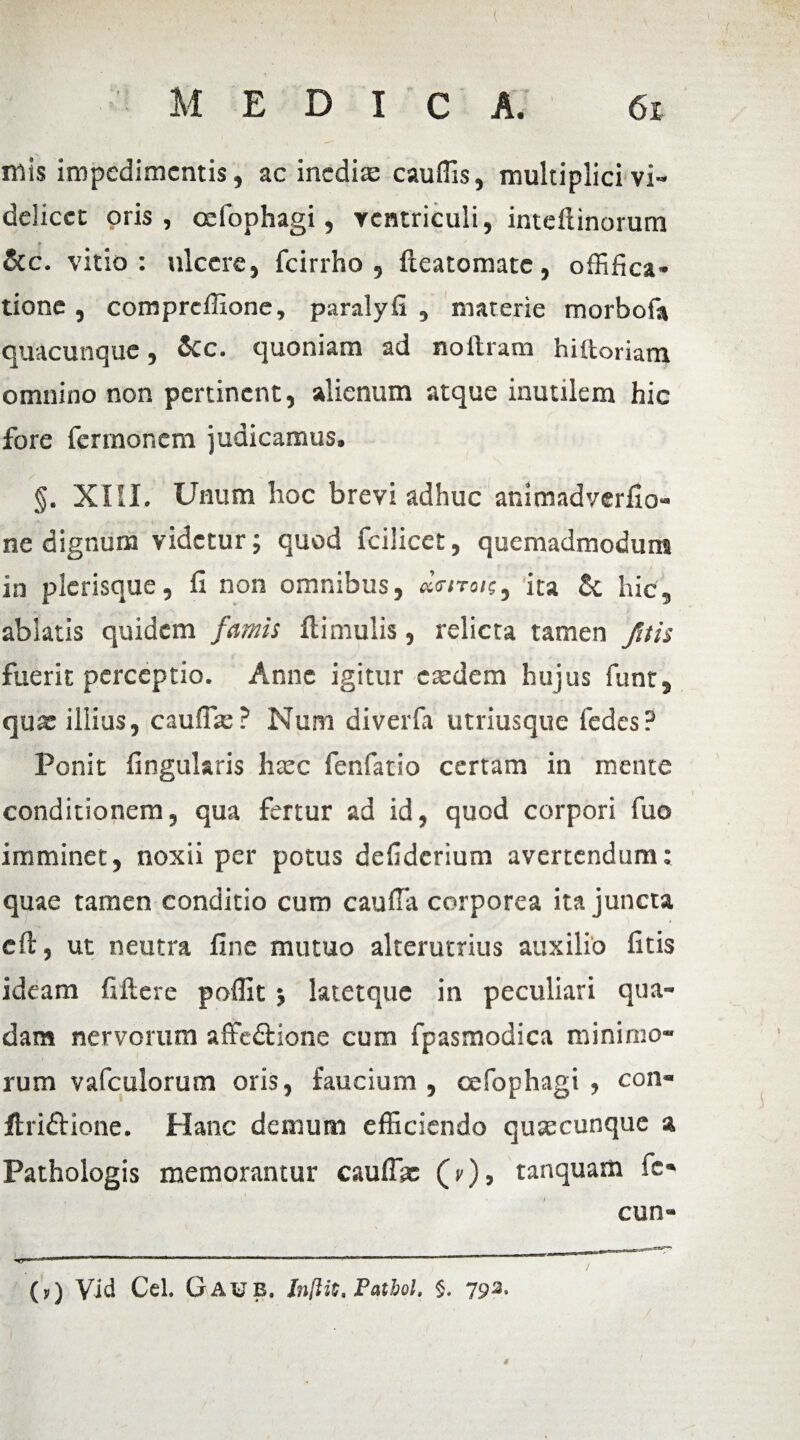 mis impedimentis, ac inedias cauffis, multiplici vi¬ delicet oris, oefophagi, ventriculi, inteftinorum &c. vitio: ulcere, fcirrho , fteatomate, offifica- tione, compreffione, paralyfi , materie morbofa quacunque, &c. quoniam ad noftram hiitoriam omnino non pertinent, alienum atque inutilem hic fore fermonem judicamus. S , f-4 §. XIII. Unum hoc brevi adhuc animadverfio- ne dignum videtur; quod fcilicet, quemadmodum in plerisque, fi non omnibus, ita & hic, ablatis quidem famis Hirnulis, relicta tamen /ais fuerit perceptio. Anne igitur c sedem hujus funt, qux illius, cauffas? Num diverfa utriusque fedes? Ponit fingularis haec fenfatio certam in mente conditionem, qua fertur ad id, quod corpori fuo imminet, noxii per potus defiderium avertendum: quae tamen conditio cum cauffa corporea ita juncta cft, ut neutra fine mutuo alterutrius auxilio ficis ideam fiftere poffit $ latetque in peculiari qua¬ dam nervorum affedlione cum fpasmodica minimo¬ rum vafculorum oris, faucium , oefophagi , con- flriftione. Hanc demum efficiendo quascunque a Pathologis memorantur cauflac (r), tanquam fc- cun- «c**-*41 -«'■ • r- ■ -r- -- ■ i. ..  ■ ... 1 1 ■ ■' (,) Vid Cei. Gaub. Inftit. Patbol. $. 792, *