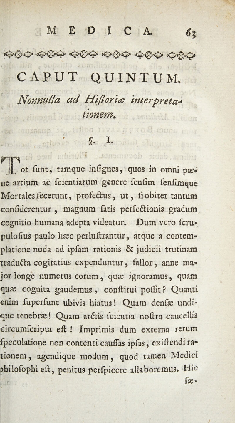 '*&&& •&&& ’&&& *$&& CAPUT QUINTUM. Nonnulla ad Hijlorice interpreta* tionem. $. I. rrn • ; • j_ ot funt, tamque infignes, quos in omni pae¬ ne artium ac fcientiarum genere fenfim fenfimque Mortales fecerunt, profeCtus, ut, fi obiter tantum confiderentur , magnum fatis perfectionis gradum cognitio humana adepta videatur. Dum vero feru* pulofius paulo haec perluftrantur, atque a contem¬ platione nuda ad ipfam rationis & judicii trutinam traduda cogitatius expenduntur, fallor, anne ma¬ jor longe numerus eorum, quae ignoramus, quam quae cognita gaudemus, conftitui poffit ? Quanti enim fuperfunt ubivis hiatus! Quam denfae undi¬ que tenebra:! Quam arftis fcientia noftra cancellis circumfcripta eft ! Imprimis dum externa rerum fpeculatione non contenti cauflas ipfas, exifiendi ra¬ tionem, agendique modum, quod tamen Mediet philofophi eil, penitus perfpicere allaboremus. Hic fse*