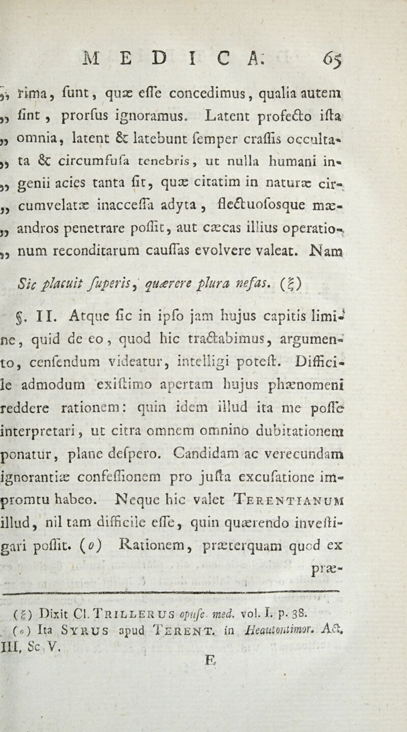 j, rima, funt, quas e fle concedimus, qualia autem ,, lint , prorfus ignoramus. Latent profe&o ifla „ omnia, latent & latebunt femper craflls occulta* ,5 ta & circum fu fa tenebris, ut nulla humani in* „ genii acies tanta fit, qux cicatim in natura: cir- „ cumvelatx inaccefla adyta, fle&uofosque mse- j, andros penetrare poflic, aut cascas illius operatio- „ num reconditarum cauflas evolvere valeat. JSIana Sic placuit fuperis, quarere plura nefas. (?) . ■ • / ' •' ■■ * g. II. Atque fic in ipfo jam hujus capitis limi¬ ne, quid de eo, quod hic tra&abimus, argumen¬ to, cenfendum videatur, inteliigi poteft. Diffici¬ le admodum exiftimo apertam hujus phaenomeni reddere rationem: quin idem illud ita me polle interpretari» ut citra omnem omnino dubitationem ponatur, plane defpcro. Candidam ac verecundam ignorantias confeflionem pro jufta excufatione im- promtu habeo. Neque hic valet Terentianum illud, nil tam difficile e fle, quin quasrendo inverti gari poflic. (0) Rationem, prasterquam quod ex pras-  ) ■ i ■ r- - ---1- 1 1 —— .. * ' ' ' ‘ f (|) Dixit Ci.Trillerus opufe med. vol. I. p. 38. (0) Ita Syrus apud TERENT, in Heaiamtimor. A‘% III, Sc V. E