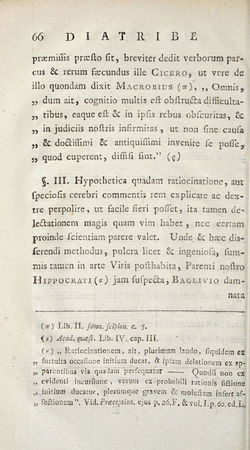 prcernillis p nefio fit, breviter dedit verborum par¬ cus 6c rerum fecundus ille Cicero, ut vere de illo quondam dixit Macrobius fe), ,, Omnis9 „ dum ait, cognitio multis e fi: obftru&a difficulta- ,, tibus, eaque e fi: & in ipfis rebus obfcuritas, Sc 3, in judiciis noftris infirmitas , ut non fine cauia „ & doctiflimi £c amiquifiimi invenire fe pofie, 3, quod cuperent, diffifi fint.” (g) §. III. Hypothetica quadam ratiocinatione, aut fpeciofis cerebri commentis rem explicare ac dex¬ tre perpolire, ut facile fieri poliet, ita tamen de* le&ationem magis quam vim habet, nec certam proinde fidentiam parere valet. Unde & haec dis- ferendi methodus, pulcra licet fic ingeniofa, lum¬ inis tamen in arte Viris pofthabita, Parenti noftrp Hippo crati (o-) jam fu(pe£ta, Baglivio dam¬ nata (^r) Lib. II. fomn. /Apion. c. 5. O) Acad. qu6cJL Lib. IV. cap. III. (O „ Ratiocinationem, ait, plurimum laudo, fiquidem ex fortuita occafione initium ducat, & ipfam delationem ex ap- parentibus via quadam perfequatur ——Qoodli non ex 3, evidenti incurfione , verum ex probabili rationis fidlione ,, initium ducatur, plerumque gravem & moleftam infert af- „ feftioneiu”. Vid,Prceception, ejus p# 26.F, & vol. Lp. 60.ed.L,
