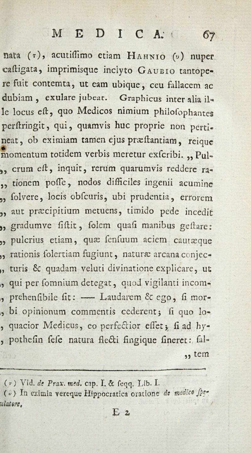 1 Siata (0, acutiffimo etiam Hahnio (u) nuper caftigata, imprimisque inclyto Gaubio tantope¬ re fuit contemta, ut eam ubique, ceu fallacem ac dubiam, exulare jubear. Graphicus inter alia il¬ le locus eft, quo Medicos nimium philolbphantes perftringit, qui, quamvis huc proprie non perti¬ neat, ob eximiam tamen ejus prxftantiam, reique momentum totidem verbis meretur exferibi. „ Pul- }, erum eft, inquit, rerum quarumvis reddere ra- ,, tionem poffe, nodos difficiles ingenii acumine „ folvere, locis obfcuris, ubi prudentia, errorem „ aut prsccipicium metuens, timido pede incedit „ gradumve fiftic, folem quafi manibus geflare: 5, pulcrius etiam, quas fenfuum aciem cautasque „ rationis folertiam fugiunt, natura: arcana conjec- „ turis 8c quadam veluti divinatione explicare, ut 1, qui per fomnium detegat, quod vigilanti incom- , prehenfibileiit: — Laudarem St ego, fi mor- ,, bi opinionum commentis cederent} fi quo lo- , quacior Medicus, eo perfeclior e flet} fi ad hy- , pothefin fefe natura fiefti fingique fineret: fal- ,, tem (t) Vid. de Prax. mei. cnp. I. & feqq. Lib. I. («) In eximia vereque Hippocratica oratione de medico /pe* ulatm, ' Ea 0. ' - ;;jm