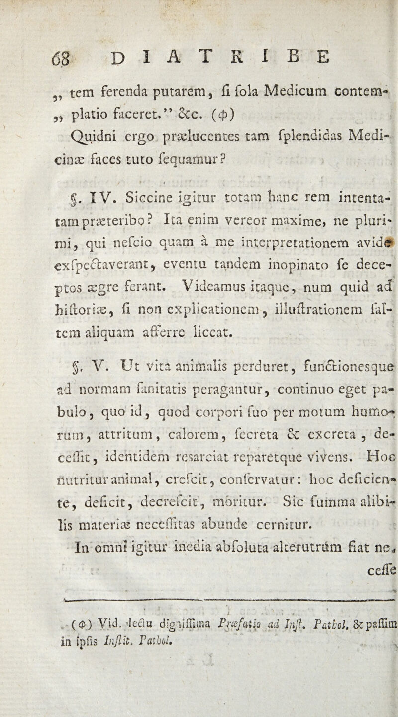 V * , tcm ferenda putarem, fi fola Medicum contern- „ piatio faceret.” Scc. (4>) Quidni ergo praelucentes tam fplendidas Medi¬ cina: faces tuto fequamur ? . ' '* * / 1 9 a §. IV. Siccine igitur totam hanc rem intenta¬ tam praeteribo? Ita enim vereor maxime» ne pluri¬ mi, qui nefcio quam a me interpretationem avide exfpectaverant, eventu tandem inopinato fc dece¬ ptos asgre ferant. Videamus itaque, num quid ad hiftorise, fi non explicationem, illufiradonem lal- tem aliquam afferre liceat. §, V. Ut vita animalis perduret, fundtionesqua ad normam fanitatis peragantur, continuo eget pa¬ bulo, quo id, quod corpori fuo per motum humo-: rurn, attritum, calorem, fecreta & excreta, de¬ cedit, identidem resarciat rcparetque vivens. Hoc nutritur animal, crefcit, confervatur: hoc deficien® te, deficit, decrefcit, moritur. Sic fumma alibi¬ lis materias necefiitas abunde cernitur. In omni igitur inedia abfoluta alterutrum fiat ne„ ccife -■ • ** * ? i A 1 -1 *. f ■' 9 . X *«• *,. ($) Vid.;Iedu dignifljuna Fnefatlp ad Injh Pathol, Scpaflim in ipfis Injlit. FathoU