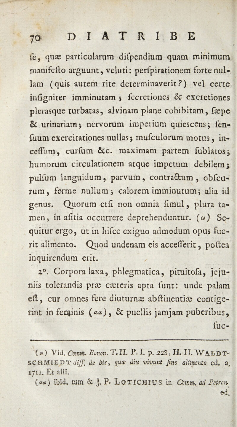 fe, quae particularum difpendium quam minimum imnifeilo arguunt, veluti: perfpirationcm forte nul¬ lam (quis autem rite determinaverit?) vel certe infigniter imminutam j fecretiones & excretiones plerasque turbatas, alvinam plane cohibitam, faepe & urinariam* nervorum imperium quiescens; fen- fuum exercitationes nullas; mufculorum motus, in¬ cedunt, curfum 6cc. maximam partem fublatos; humorum circulationem atque impetum debilem j pulfum languidum , parvum, contra£fcum , obfcu- rum, ferme nullum j calorem imminutum; alia id genus. Quorum etu non omnia fimul, plura ta¬ men , in alitia occurrere deprehenduntur. (&>) Se¬ quitur ergo, ut in hifce exiguo admodum opus fue¬ rit alimento. Quod undenam cis accederit, poftea inquirendum erit. , 20. Corpora laxa, phlegmatica, pituitofa, jeju¬ niis tolerandis prae carteris apta funt: unde palam eH, cur otnnes fere diuturnae abftinentiae contige¬ rint in fenjinis («a), Sc puellis jamjam puberibus, fuc- {&) Vid. Comm. Bonon. T.II. P. I. p. 228, H. H. Waldt- SCMIEDT diJJ, de bis, quee diu vivunt fine alimento ed. a, 1711, Et alii. ) (**) ibid. tum & ], P* LOTiCHIUS in Ccmm, ad Petrm ed. r