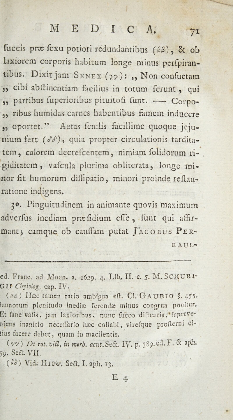 fu c cis prx fcxu potiori redundantibus (/3<3), & ob laxiorem corporis habitum longe minus perfpiran® tibus. Dixit jam Senex (yy)i Non conflictam 35 cibi abitinentiam facilius in totum ferunt , qui 33 partibus fuperioribus piuutofi funt. -— Corpo- 33 ribus humidas carnes habentibus famem inducere 33 oportet,” Aetas fenilis facillime quoque jeju¬ nium fert (<AP), quia propter circulationis tardita¬ tem 3 calorem decrefcentem, nimiam folidorum ri¬ giditatem , vafcula plurima obliterata, longe mi® nor fit humorum diffi patio, minori proinde refluu- ratione indigens* 3®. Pinguitudinem in animante quovis maximum adverfus inediam pne fidium effe, lunt qui affir¬ manti eamque ob cauffam putat Jacobus Per- RAUL- ed. Franc. ad Moen. a. 1629. 4. Lib, II. c. 5. M. SciXURl- Zll Coylolog. cap. IV. 0/3) Hcsc tamen ratio ambigua efl. Cl, GaiJBIO 5-455» ramorum plenitudo inedia ferendas minus congrua ponitur. Stfanevaffs, jam laxioribus, nunc fucco didentis,'fuperve- liens inanitio rseceffario h&c collabi, virefque proftenii ci- ,ius facere debet, quam in macilentis. (yv) De rat.vitt. in merb. acui. Sech IV. p. 389.ed. i:. & aph. >9. Sect. VIL (*D Vidr Ilipip. S.eft. I. aph. 13. E A /