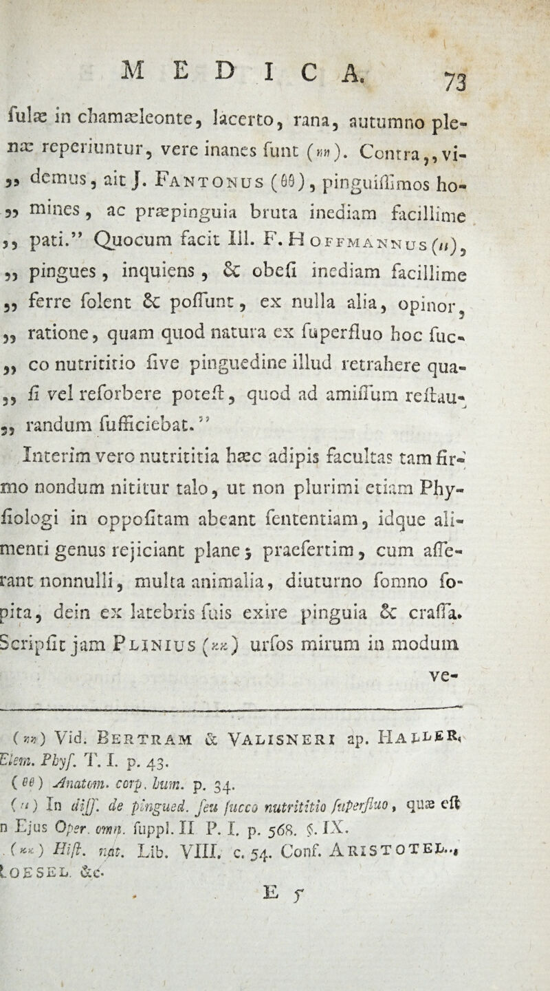 iulas in chamxleonte, lacerto, rana, autumno ple- rcpci itiSi tur 5 vcrc inanes funt (nn). Contrjx vi- „ demus, ait J. Fantonus (69), pinguiffimos ho- jj tnmes , ac pr®pinguia bruta inediam facillime ,, pati.” Quocum facit 111. F. H OFFMAN N U S (u ) , „ pingues , inquiens , & obeli inediam facillime „ ferre folent Sc poliunt, ex nulla alia, opinor „ ratione, quam quod natura ex fuperfluo hoc fuc« ,, co nutrititio live pinguedine illud retrahere qua- 5, li vel reforbere potefl, quod ad amiflum reilau- randum fufficiebat.' Interim vero nutrititia haec adipis facultas tam fir¬ mo nondum nititur talo, ut non plurimi etiam Phy- fiologi in oppohtam abeant fententiam, idque ali¬ menti genus rejiciant plane 5 praefertim, cum afle- rant nonnulli, multa animalia, diuturno fomno fo- pita, dein ex latebris fuis exire pinguia & craffa. Seriphe jam Plinius (*«) urfos mirum in modum ve- (m) Vid. Bertram & Valisneri ap. Haller, Elsm. Phyf. T. I. p. 43. ( 06) Anatem, corp, Jjum. p. 34. ( ‘‘) In dii]] de pingued. feu fucco nutrititio fuperfluo, quse eft n Ejus 0per. mif. fuppl. II P. I. p. 568. §. IX. rp. Lib. VIII. c. 54. Conf. AriSTOTEL.., Igbsel. &e.