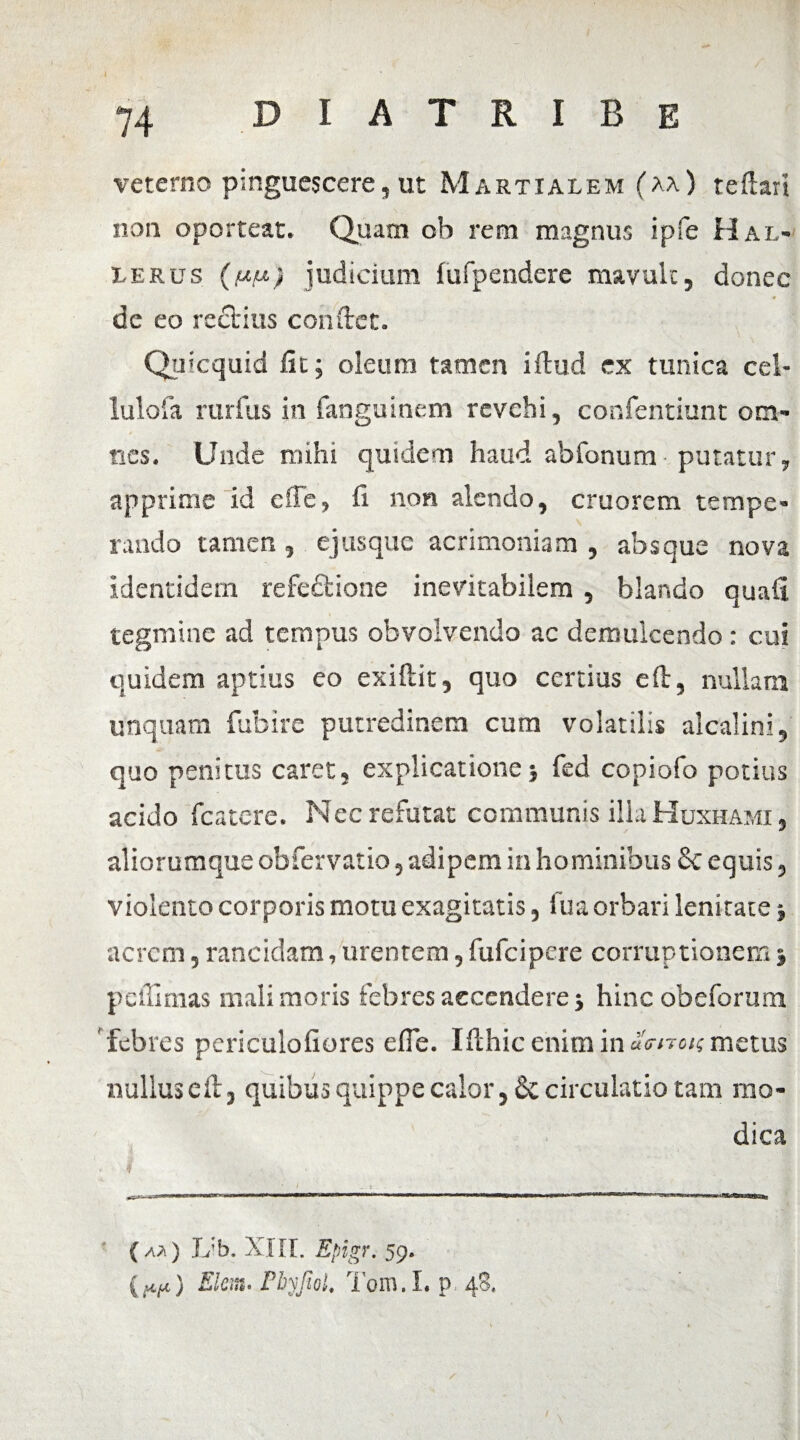 veterno pinguescere, ut Martialem (aa) tedari non oporteat. Quam oh rem magnus ipfe H al- lerus (uu) judicium fufpendere mavult, donec dc eo rectius condet. Qmcquid fit; oleum tamen ifhid ex tunica cel- lulofa rurfus in fanguinem revehi, confentiunt om¬ nes. Unde mihi quidem haud abfonum putatur, apprime id effe, fi non alendo, cruorem tempe¬ rando tamen , ejusque acrimoniam , absque nova identidem refectione inevitabilem , blando quafi tegmine ad tempus obvolvendo ac demulcendo : cui quidem aptius eo exiftit, quo certius eft, nullam unquam fubire putredinem cum volatilis alcalini, quo penitus caret, explicatione fed copiofo potius acido fcatcre. Nec refutat communis illa Huxhami , aliorumque obfervatio, adipem in hominibus £c equis, violento corporis motu exagitatis, fua orbari lenitate» acrem, rancidam,urentem,fufeipere corruptionem3 pelli mas mali moris febres accendere j hinc obeforum 'febres periculofiores efie. Ifihic enim in uanon metus nullus ed, quibus quippe calor, & circulatio tam mo¬ dica { a.* ) Jvb. XIII. Epigr. 59. {(tu) Elem. Pbyfiol. Tom.I. p 48. /