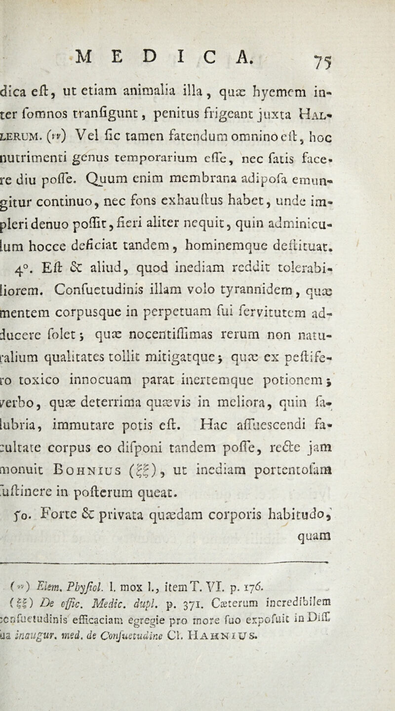 dica eft, ut etiam animalia illa, quas hyemem in¬ ter fomnos tranfigunt, penitus frigeant juxta Hal- lerum. (»’») Vel fic tamen fatendum omnino eft, hoc nutrimenti genus temporarium e (Te, nec fatis face, re diu poffe. Quum enim membrana adipofa emun¬ gitur continuo, nec fons exhaullus habet, unde im¬ pleri denuo poflit,fieri aliter nequit, quin adminicu¬ lum hocee deficiat tandem , hominemque deflituat. 4°. Eft <Sc aliud, quod inediam reddit tolerabi¬ liorem. Confuetudinis illam volo tyrannidem , qua; mentem corpusque in perpetuam fui fervitutem ad¬ ducere folet ■, quae nocentiffimas rerum non natu¬ ralium qualitates tollit mitigatquej quae ex peltife¬ ro toxico innocuam parat inertemque potionem i /erbo, quae deterrima quaevis in meliora, quin fa- iubria, immutare potis eil. Hac afiuescendi fa¬ tuitate corpus eo difponi tandem poffe, redte jam monuit Bohnius (££), ut inediam portentoiam 'uftinere in pofterum queat. fo. Forte & privata quaedam corporis habitudo, quam (»0 Elem. Phyjiol. I. mox 1., item T. VI. p. 176. (II) De effic. Medie, dupl. p. 371. Cceteram incredibilem tenfueludinis efficaciam egregie pro more fuo eirpofuit inDiu. da ir.sugur. med. de Conjwtudine Cl. Hahnius.