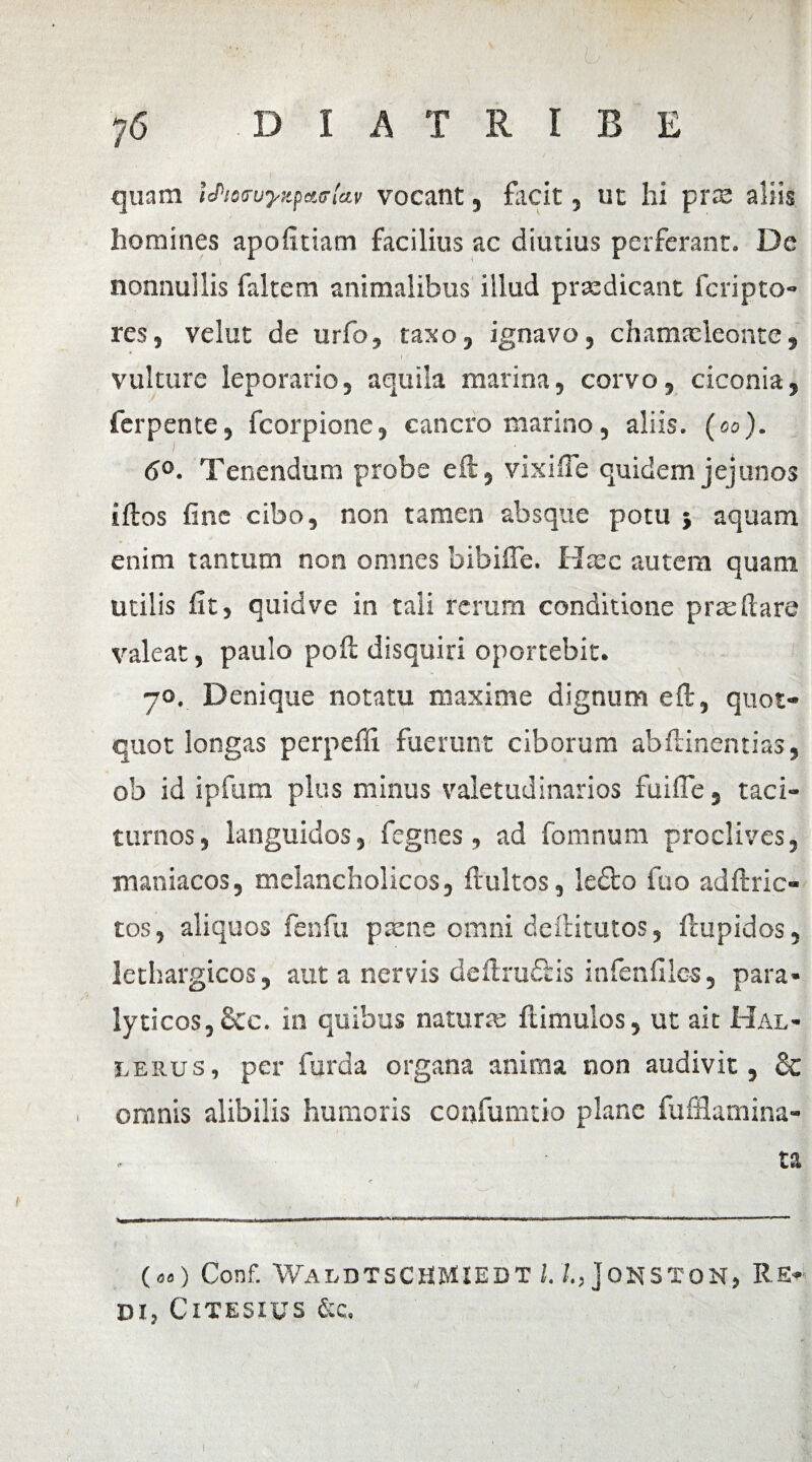 quam iJ>!e<njyzpct<r[*v vocant, facit, ut hi prse aliis homines apofidam facilius ac diutius perferant. De nonnullis faltem animalibus illud praedicant fcripto- res, velut de urfo, taxo, ignavo, chamaeleonte, vulture leporario, aquila marina, corvo, ciconia, ferpente, fcorpione, cancro marino, aliis, (eo). I # <5°. Tenendum probe e ii, vixifle quidem jejunos illos fine cibo, non tamen absque potu 5 aquam enim tantum non omnes bibiffe. Haec autem quam utilis fit, quid ve in tali rerum conditione praedare valeat, paulo poii disquiri oportebit. 70. Denique notatu maxime dignum eft, quot¬ quot longas perpelli fuerunt ciborum abdinentias, ob id ipfum plus minus valetudinarios fuifle, taci¬ turnos, languidos, fegnes, ad fomnum proclives, maniacos, melancholicos, flultos, lefto fuo adftric- tos, aliquos fenfu paene omni deftitutos, ftupidos, lethargicos, aut a nervis dedrufiis infenfiles, para¬ lyticos, &c. in quibus naturae ftimulos, ut ait Hal- i.erus, per furda organa anima non audivit, Sc omnis alibilis humoris confumdo plane fufflamina- ta T * Wi—* ■ ■■ ■■ niir.wwBMWMBwai —w»—■■ rr ■ n~n—n ir—nir»i«n . 1 ■- ■ >■««■* < ..n., ■■ («) Conf. WaldTSCHMIEDT l. joNSTON, RE¬ DI, ClTESIUS &C.