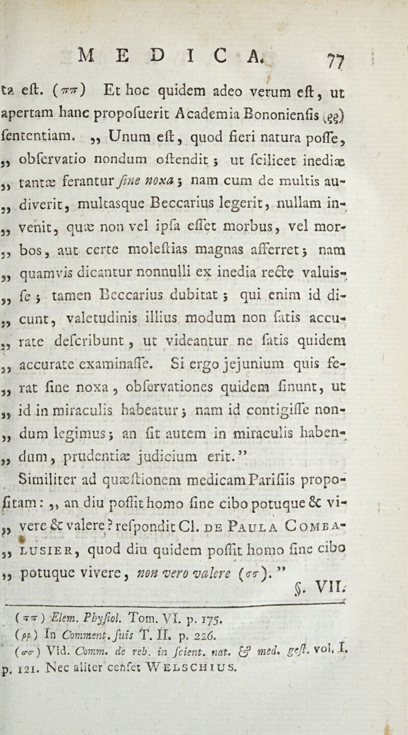 i ta eft. (tvrt) Et hoc quidem adeo verum eft, ut apertam hane propofuerit AcademiaBononienfis «^) fententiam. ,, Unum eft, quod fieri natura pofle, ,, obfervatio nondum oftendit ; ut fcilicet inedix 5, tantas ferantur fine noxa, nam cum de multis au- diverit j multasque Beccarius legerit, nullam in- 5, vehit, quas non vel ipfa e fiet morbus, vel mor- bos, aut certe moleftias magnas afferret ; nam ,, quamvis dicantur nonnulli ex inedia recte valuis- s> 15 fe ; tamen Beccarius dubitat ; qui enim id di¬ cunt, valetudinis illius modum non fatis accu¬ rate deferibunt, ut videantur ne fatis quidem ,, accurate examinafte. Si ergo jejunium quis fe- 5, rat fine noxa, obfervationes quidem finunt, ut 35 id in miraculis habeatur ; nam id contigiffe non- „ dum legimus; an fit autem in miraculis haben- „ dum, prtidentias judicium erit.” Similiter ad quas Itionem medicam Parifiis propo- fitam : ,, an diu poflithomo fine cibo potuque & vi- * ■ ' l „ vere & valere ?refponditCl. de Paula Come a- ,, lusier, quod diu quidem poffit homo fine cibo ,, potuque vivere, non vero valere (<r<r). ” §. VII. O«0 Elem. Pby/iol. Tom. VI. p. 175. . (pp) In Comment. fuis T. II. p. 226. (ero-) Vid. Comm. de reb. in fcient, fiat. [j ?ned* p, 121. Nec aliter cenfet W-e&schius.