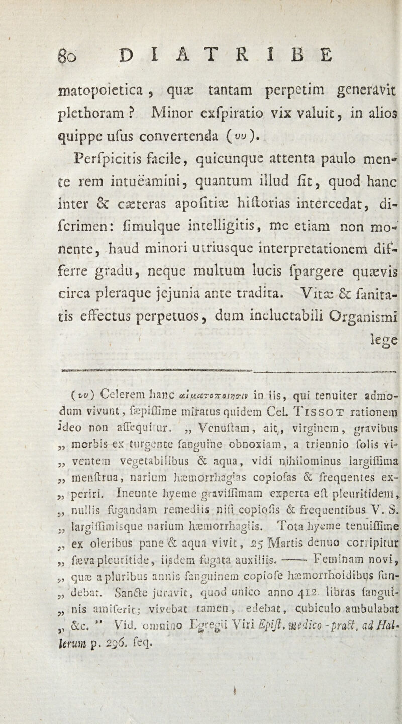 t \ Bo D I A T R 1 B E matopoietica , qux tantam perpetim generavit plethoram ? Minor exfpiratio vix valuit, in alios quippe ufus convertenda ( w). Perfpicitis facile, quicunque attenta paulo men* te reni intueamini, quantum illud fit, quod hanc inter & exteras apofitix hiitorias intercedat, di- ferimen: fimulque intelligitis, me etiam non mo¬ nente, haud minori utriusque interpretationem dif¬ ferre gradu, neque multum lucis fpargere quxvis circa pleraque jejunia ante tradita. Vitas & fanita- tis effectus perpetuos, dum ineluctabili Organismi 7 lege (w) Celerem hanc e&luc&ro7roitjnv in iis, qui tenuiter admo¬ dum vivunt, fepiffime miratus quidem CeL Tissot rationem ideo non afTequhur. „ Venuftam, ait, virginem, gravibus ,, morbis ex turgente [anguine obnoxiam, a triennio folis vi- 5, ventem vegetabilibus & aqua, vidi nihilominus largiffima „ menflrua, narium hcemorrhagias copiofas & frequentes ex- „ periri. Ineunte hyeme graviffimam experta eft pleuritidem* j, nullis fugandam remediis nifl copiolis & frequentibus V. S. larghlimisque narium haemorrhagiis. Totahyeme tenuiffime ex oleribus pane & aqua vivit, 25 Martis denuo corripitur „ fevapleuritide, iisdem fugata auxiliis*-- Feminam novi, quas a pluribus annis fanguitrem copiofe htsmorrhoidibgs furi- „ debat. Sancte juravit, quod unico anno 412 libras (anguf- ^ nis amiferit; vivebat tamen, edebat, cubiculo ambulabat 5> &c. ” Vid. omnino Egregii Viri Epift, medico -pratt, ad HaU Urum p. 296* feq. i ' J
