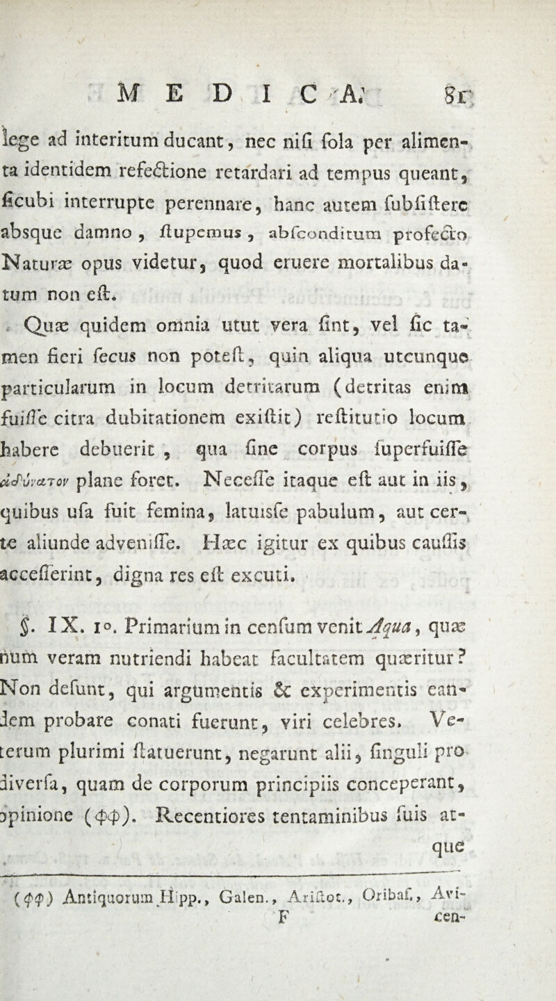 lege ad interitum ducant, nec nifi fola per alimen¬ ta identidem refectione retardari ad tempus queant, licubi interrupte perennare, hanc autem fubiifterc absque damno , fluperaus , abfconditum profecto Naturae opus videtur, quod eruere mortalibus da¬ tum non eft. Qu as quidem omnia utut vera fint, vel fic ta¬ men fieri fecus non poteft, quin aliqua utcunque particularum in locum detritarum (detritas enim fuifle citra dubitationem exiftit) reftitutio locum habere debuerit , qua fine corpus luperfuifie dfPvvciTov plane foret. Necefle itaque eft aut in iis, quibus ufa fuit femina, latuisfe pabulum, aut cer¬ te aliunde advenifle. Hasc igitur ex quibus cauliis accefierint, digna res eft excuti, §■ IX. i°. Primarium in cenlum vzmtAaua, quas hum veram nutriendi habeat facultatem quasritur ? Non defunt, qui argumentis & experimentis ean¬ dem probare conati fuerunt, viri celebres. Ve¬ terum plurimi (latuerunt, negarunt alii, finguli pro aiverfa, quam de corporum principiis conceperant, spinione (<p<p). Recentiores tentaminibus fuis at¬ que (fcp) Antiquorum.Hipp., Galen., Ariftoc., Oribaf,, Avi- F ce n-
