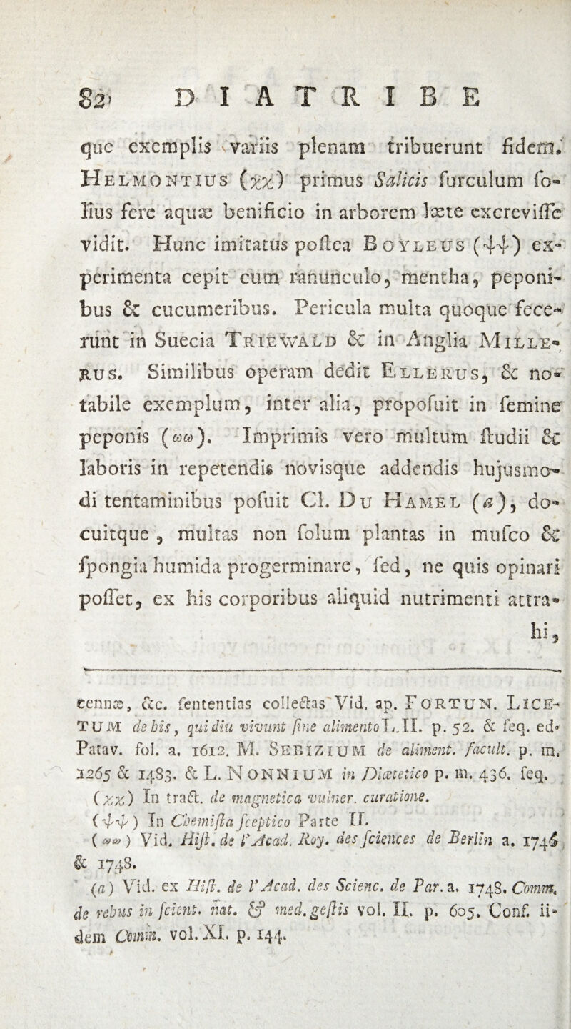 ) D I A T R I B E $2' que exemplis variis plenam tribuerunt fidem, H elmontius (%%) primus Salicis furculum So¬ lius fere aqua: benificio in arborem Icete cxcrevific vidit. Hunc imitatus poftea Boyleus (44) ex¬ perimenta cepit cum ranunculo, mentha, peponi¬ bus & cucumeribus. Pericula multa quoque fece¬ runt in Suecia Triewald & in Anglia Mille- rus. Similibus operam dedit Ellerus, & no¬ tabile exemplum, inter alia, propofuit in femine <» peponis (««). Imprimis vero multum fcudii & laboris in repetendis novisque addendis hujusmo¬ di tentaminibus pofuit Cl. Du Hamel (*s), da- cuitque 5 multas non folum plantas in mufeo & fporigia humida progerminare, fed, ne quis opinari poffetj ex his corporibus aliquid nutrimenti attra¬ hi , cennss, &c. fentendas collectas Vid, ap. F ortum. Lice- TUM ciebis, qui diu vivunt fine alimento L.IL p. 52. & feq, ed° Patav. fol. a. 1612. M. Sebizium cie aliment. facuit, p. m, 1265 & 1483. & L. N OMNIUM in Diateiico p. m. 436. feq. (zz) In trafl. de magnetica vulner. curatione. ( ) In Coemi fla fceptico Parte II. (»») Vid. Rifi.de f Ac ad. Roy. des f dene es de Berlin a. 174I & 1748. (a) Vid. ex Hi fi. de VJcad. des Scienc. de Par. a. 1748. Conrn, de rebus in J'cient. nat. £? med.gefiis vol. II. p. 605. Conii ii* dem XL p, 144,