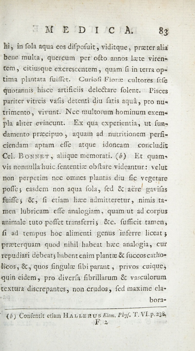 Ili, in fola aqua eos difpofuit, vlditque, praeter alia bene multa, quercum per ocio annos laete viren¬ tem, citiusque excrescentem, quam G in terra op¬ tima plantata fuiflct. Curio fi Floras cultores fefe quotannis hisce artificiis delectare folent. Pisces pariter vitreis vafis detenti diu fatis aquil, pro nu¬ trimento, vivunt. Nec multorum hominum exem- pia aliter evincunt. Ex qua experientia, ut fun¬ damento praecipuo, aquam ad nutritionem perfi¬ ciendam aptam effe atque idoneam concludit Cei. Bonnet, aliique memorati. (I?) Et quam¬ vis nonnulla huic fententiae ob flare videantur: velut non perpetim nec omnes plantas diu fic vegetare pollej easdem non aqua fola, fed & aere gavifas fuiflej &, fi etiam haec admitteretur, nimis ta¬ men lubricam effe analogiam, quam ut ad corpus animale tuto pollet transferri} &c. fufficit tameri, fi ad tempus hoc alimenti genus inferre liceat} praeterquam quod nihil habeat haec analogia, cur repudiari debeat} habent enim plantae & fuccos catho¬ licos , &, quos lingula: libi parant, privos cuique, quin eidem, pro diverfa fibrillarum & vasculorum textura discrepantes, non crudos, fed maxime ela¬ bora- (b) Confefltit etiain Hallerus FJem. Phy/. T. VI. p. 238. F Z