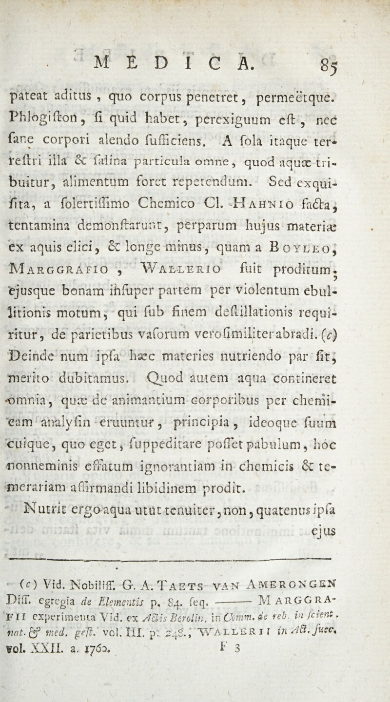 M EDIC A. 85 pateat aditus, quo corpus penetret 5 permeetque. Phlogi Teon 5 fi quid habet 5 perexiguum eft 5 nec fime corpori alendo fufficiens. A foia itaque ter* r; reflri illa ec fialina particula omne, quod aqux tri— ... ) buitur, alimentum foret repetendum. Sed exqui- fita, a folertiffimo Chemico Cl. -II a unio fadta, tentamina demonftarunt, perparum hujus materiae ex aquis elici, & longe minus, quam a Boyleo, MarggrAfio , Wallerio fuit proditum, ejusque bonam ihfuper partem per violentum ebul¬ litionis motum, qui fub finem defiillationis requi¬ ritur, de parietibus vaforum vefdfimiliterabradi. (c) Deinde num ipfa hsec materies nutriendo par fit, metito dubitamus. Quod autem aqua contineret omnia, quae de animantium corporibus per chemi- cam anklyfin eruuntur, principia, ideoque fuum cuique, quo eget, fuppeditare pofietpabulum, hoc nonneminis effatum ignorantiam in cncmicis & te¬ merariam affirmandi libidinem prodit. Is utrit ergo aqua utut tenuiter, non, quatenus ipfa ejus (O Vid. Nobiliff. G. A.Taets van AmerongeN Diti, egregia de Elementis p. 84. feq.-M ARGGHA- FII experimenta Vid. ex sfEHs Berolin, in C01nm.de reb. in fetent. n«t.& tned. ge]if vol. III. p:. 24S., Wallerii in sltt. Juce, vrol. XXII. a. 1762. F 3 •- ■ V , \